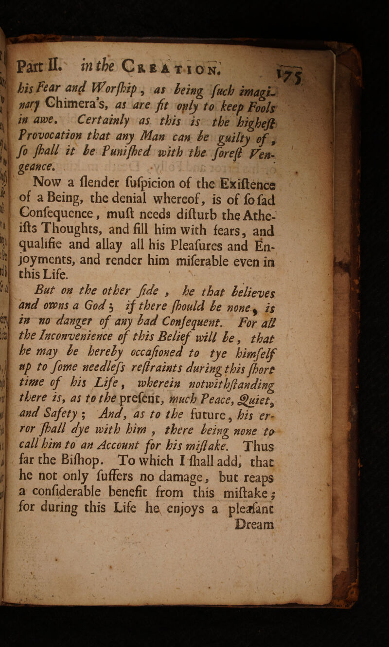 f Part 11. in the Cue a t i o S; his fear and Worfhip ^ as being fuch imagL narj Chimera’s, as are fit only to keep Fools in awe. Certainly as this is the higheji Provocation that any Man can be guilty of, fo Jhall it be Pumjhed with the forefi Ven¬ geance, • Now a flender fufpicion of the Exiftencs of a Being, the denial whereof, is of fofad Gonfequence, muft needs difturb theAthe-’ ills Thoughts, and fill him with fears, and qualifie and allay all his Pleafures and En* joyments, and render him miferable even in this Life. But on the other fide , he that believes and owns a God 3 ij there jhould he none ,, is in no danger of any had Conjequent. For all the Inconvenience of this Belief will be, that he may be hereby occafioned to tye himfelf time of his Life, wherein notwithflanding there is, as to the preferit, much Peace, $luiet^ and Safety ; And, as to the future, his er¬ ror Jhall dye with him , there being none to call him to an Account for his mijiake. Thus far the Bifhqp. To which Tfliall addi that he not only fuflfers no damage, but reaps a confiderable benefit from this miftake; for during this Life ha enjoys a pleafanc Dream