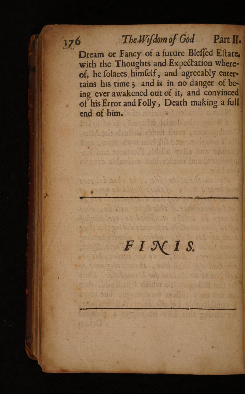 M. ■i. bream or Fancy of a future Bleffed Efface, with the Thoughts and Expedation where¬ of, he folaces. himfeif, and agreeably enter¬ tains his time 5 and is in no danger of be¬ ing ever awakened out of it, and convinced of his Error and Folly, Death making a full •■ A. '“f ti' V '■ / ■ I . • jf- v: >' ■■ •o «l K * ' f/r' Trir •V' ■ Kr ». 4 l •V; /