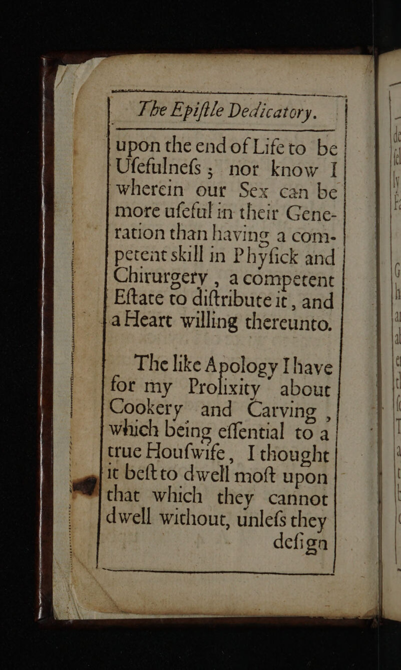 Pet £) ; : ) Fhe Epiftle Dedicatory. | j }upon the endofLifeto be} | Ufefulnefs; nor know I} |} wherein our Sex can be| | |; more ufeful in their Gene- ration than having a com- peteat skill in Phyfick and Chirurgery , a competent | Eftace to diftribute it, and }a Heart willing thereunto. The like Apology Ihave for my Prolixity ’ about Cookery and Carving , which being effential to a | true Houfwife, I thought it beftto dwell moft upon that which they cannot dwell without, unlefs they defign - + ; SOT a