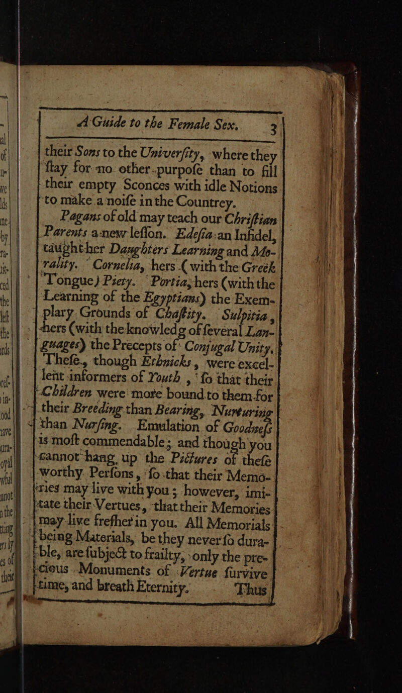 Pa a ce : A Guide to the Female Sex. 2 $$ their Sons to the University, where they ‘flay for no ether-purpofé than to fill their empty Sconces with idle Notions to make a noife in the Countrey. Pagans of old may teach our Chriftian Parents anew leflon. Edefia:an Inhdel, tdughther Daughters Learning and Ado- rality. ° Cornelia, hers { with the Greek Tongue) Piety. “Portia, hers (with the | . Learning of the Egyptians) the Exem- | | plary Grounds of Chaftity. ‘Sulpitia, Re be (with the knowledg of fevéral Lan- | | S4ages) the Precepts of: Conjugal Unity, Thefe., though Erbnicks, were excel- lent informers of Youth , ‘fo that their | |-Chidren were: more bound. to them for i) their Breeding than Bearing, Nurturiz | than Nurfing. Emulation of Goodzefs 1s moft commendable; and though you i) |Sannot‘hang up the Pidures K thefe worthy. Perfons, ‘fo -that their Memo- ‘ries may live with you ; however, imi- ‘tate their Vertues, ‘that their Memories. » | may-live frefherin you. All Memorials | being Materials, be they never fo dura- 4 ble, arefubjec to frailty, only the pre- |) petous .Monuments of Vertue furvive | pAime, and breath Eternity. Thus