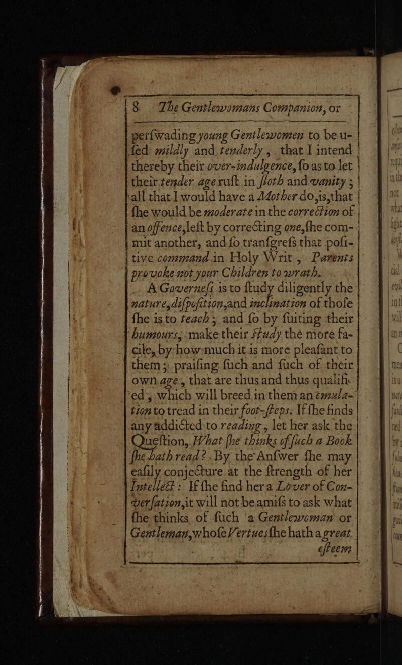 perfwading young Gentlewomen to be u- fed mildly . and tenderly 5. that I intend | thereby their over-indulgence, fo asto let / their render ageruft in floth and vanity ; | call that I would have a Adother do,i ,is,that | fhe would be moderate inthe PRS 2: of | an offence,lett by correcting one, fhe com- mit another, and fo tranfgrefs that pofi- | tive command in Holy Writ , Parents prowoke sot your C bildren to wrath. A Governe/s is to fludy diligently the nature,di{pofitron,and inclination of thofe fhe is to teach ; and fo by fuiting their humours; make their Study thé more fa- cile, by: four much it.is more pieafant to them ;) praifing: fuch and fuch of their ownage, that are thus and thus qualih ed which will breed in them an éaula- tion to tread in their foot—Peps. It the finds any addicted:to reading , let her ask the ueftion,. What fhe thinks of fuch a Book fhe bath read? By the Anfwer fhe. may eafily conjecture at the ftrength of her Tntelled?: If fhe find her a Lover of Cox- ver fation,it will not be amifs to ask what fhe thinks of fuch ‘a Gentlewoman or Gentleman,whofe Vertuesthe hath a great efteems | 8 The eben daiaiii Companion, 0 or “| | é: ‘ ebb eoticnadialialisctisensseetinamnstiins Lctenepedihiensatiainnpeanittetinencmanietmnicaae a SS ee ee. Coa