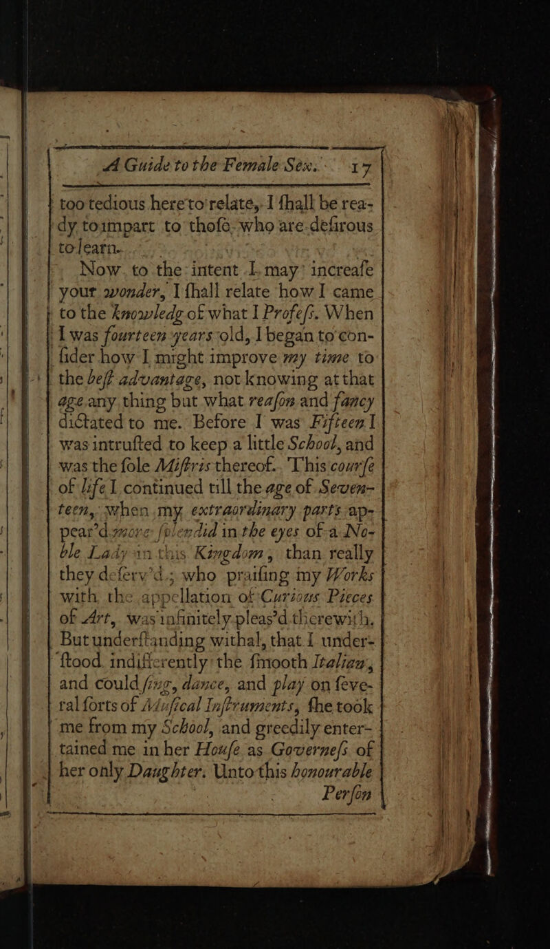 A Guide to the Female Sex... 17 ‘ too tedious here'to'relate,- I thall be rea- Hid dy toimpart to thofé-who are-defirous | | | (ptodeatn.. 25, | | | Now. to the: intent . may’ increafe | | | | your wonder, I fhall relate how I came ! | | | } to the knoawledg of what I Profe/s. When | | | Lwas fourteen years-old, I began to’con- Ht ‘| J | fider how I mrght improve my time to | V+} the ef advantage, not knowing at that \ ageany. thing but what reafon and fancy i | dictated to me. Before I was Fifteen | . | | wasintrufted to keep a little School, and F | was the fole AZifris thereof... This courfe ) | of ifel continued till the age of Seven- f | teen, when my, extraordinary parts ap- | pear’d ore folendid in the eyes of-a INo- ble Lady in this Kingdom, than really they deferv’d.; who praifing my Works | with the appellation of Curious Pieces } | | of Art, was infinitely pleas’d therewith. | | | Butunderftanding withal, that 1 under- | ftood. indificrently the fmooth Italian, . | and could fing, dance, and play on feve- } | ralforts of Adufical Inftruments, fhe took “me from my School, and greedily enter- |. i tained me in her Houfe as. Governe/s of in her only Daughter. Unto this honourable | Perfon