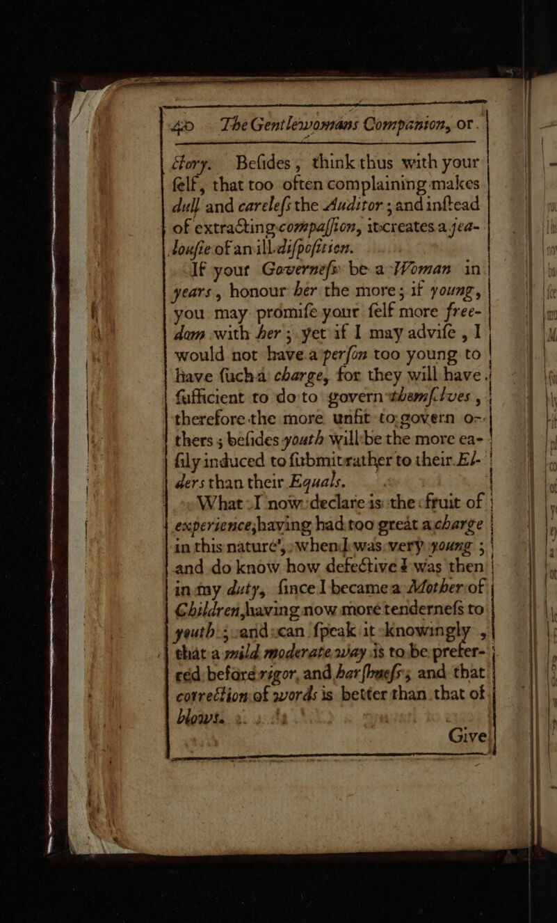 Gory. Befides, think thus with your fo aD felf, that too often complaining makes dull and carelefs the Auditor ; and inftead of extractin 8 compalfion, 3 itcreates a jea~ loufie of arvill.difpofitsen. | If yout Gaverne/s be a-Woman in| years, honour ber the more; if young, you may: promife your felf more free- dom with Aer; yet if I may advife , I would not have.a perfon too young to | liave {uch.a' charge, for they will have || fufficient to do'to govern themfiives , | therefore the more. unfit to:govern o=:| thers ; befides-youth will:be the more ea- | fily induced to firbmit rather to their.E/- | ders than their Equals. { What I now. declare is::the cfruit of | ex perienceshaving had.too great acharge | in this nature’, »whend.was.very young ; | and do know fins defective J was sil intmy duty, {ince becameaAother:of | Children, having now more tendernefs to youth; aridscan fpeak it knowingly , chat a mild moderate way iis to be. pre er. | céd:befard. rigor, and ar fiefs; and that : correttion.of words is better than. that of blows. |