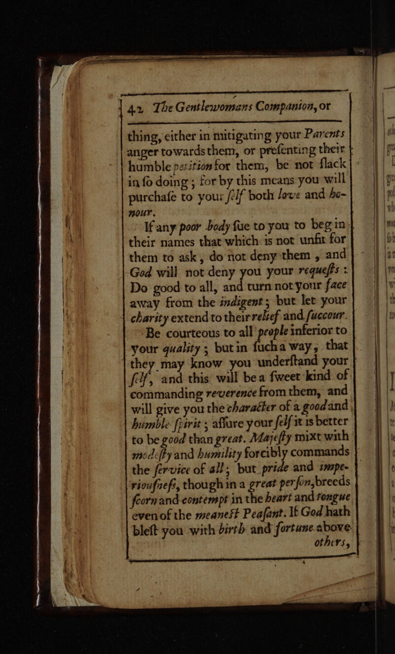 thing, cither in mitigating your Parents anger towardsthem, or prefenting their humble petition for them, be not flack in fo doing ; for by this means you will purchafe to your /eif both Jove and bo- nour. 3 If any poor body fue toyou to begin} their names that which is not unfit for them to ask, do not deny them , and God will not deny you your requefts : Do good to all, and turn not your face away from the indigent; but let your | charity extend to theirreleef and fuccour. ‘Be courteous to all people inferior to “your quality ; butin fucha way, that | they may know you underftand your fof, and this will bea fweet kind of commanding reverence from them, and will give you the charaéter of a goodand humble fririt ; affare y our felf 1 1s better to be good than great. Mayjefty mixt with modefty and humility forcibly commands the fervice of all; but pride and impe- rioufrefs, though in a great perfon,breeds Corn and contempt in the heart and tongue evenof the meanest Peafant. It Ged hath bleft you with birth and fortune. above: | others,