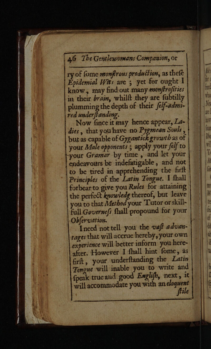 ry of {ome monflrous production, as thefé Epidemial Wits ave 5 yet for ought I know, may find-out many eonftrofities in their brain, whilft they are fubtilly plumming the depth of their fe/f-adm- red under {tanding. Now fince it may hence appear, La- | dies , that you have no Pygmean Souls , but as capable of Gygantick growth as of your Male opponents ; apply your fe/f to your Gramar by time , and let your | endeavours be indefatigable , and not to be tired in apprehending the firft Principles of the Latin Tongue. 1 thal forbear to give you Rules for attaining the perfect knowledg thereof, but leave you to that Methed your ‘Tutor or skill- full Governefs fhall propound for your Obfervation. tages that will accrue hereby, your own experience will better inform you here- after. However I fhall hint fome, as firft, your underftanding the Latin {peak true and good Englifh, next, 1 will accommodate you with an ares : ile DERn Unlays Oe RT Se rN IEN? ia