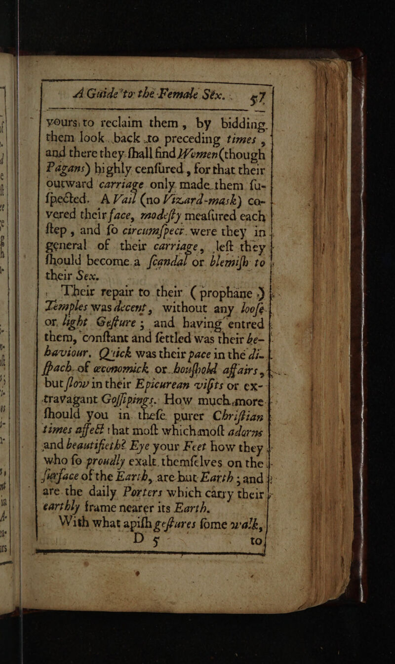 a yours;to reclaim them, by bidding. them look...back .to preceding times , i and there they- fhall find ¥emen(though E Pagans) highly cenfired , for that their | outward carriage only. made them {u- {pected. A Vail (no Vizard -mask) Cox vered their face, mode/ty mea{ured each | ftep , and {0 circuzfpect. were they in| | general of their carriage, left they | fhould become.a aa or blemifh to | their Sex. ) | ‘Ubeir repair to their ( prophane ») }.- Temples was decent, without any. loofé. or, Aight Geffure ; and having entred | them, conftant and fettled was their be- | haviour, Quick was their pace in thé di- [pach..of weconomick or houfbold affairs 4... but /low in their Epicurean vifts or ex- |. travagant Gojipings. How much more-} fhould you in. thefe. purer Chrifian | times affed that moft whichmott adarns and beautifieth? Eye your Feet how they 4 who fo proudly exalt themfelves on the |- Jitface of the Earch, are but Earth ; and} are. the daily Porters which carry their + earthly frame nearer its Earth. With what apith gefures fome walk, | 8 ae ered to].