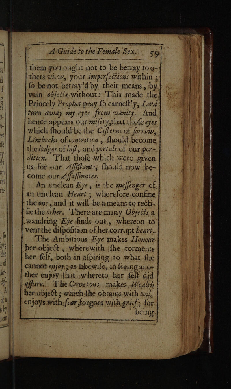 — —————— Aiteuide tp the Temele Sex. them you ought not to be ces ay to.g-} thers view, your imperfections within 3) fo be not. betray dby their means, by, vain o2jec/s.without- ‘This made the, Princely Prophet pray fo earnelt'y, Lord turn away my eyes from vanity. And hence appears our mi/ery,that thofe eyes which fhould’be the Cyferns of forrow,. Livsbecks of contrition , Should become the Jodges of Juft, and portals of our pera} diticn. That thofe which were given us»for eur A/itants, thould now be | come our d[faffinates. An unclean Eye, is the meffenger - an unclean Heart ; wherefore confine ‘the onz,.and 1t will be ameansto reCti- fethe cher. Thereare many Objeds a -wandring \Eye finds out,, whereon to vent the difpofitian of ek « corrupt beart.. The Ambitious Eye makes Honour her.obje&amp; , wherewith shhe torments her. felf, both an afpiing jto what the cannot enjoy; sas lukewile, in {eeing ano- ther enjoy:that whereto -her felf did | afpire.. The Covetous,. makes bWealph t herabje&amp;t ; which fhe obtains.wath sail, enjoys with; ifcar torgoes way grid’; for a I