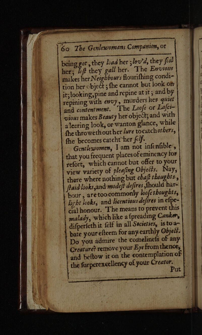 being got, they /oad her -lov'd, they fiil | her’; ip they gall her. The Envious makes her Neighbours flourifhing condi- tion her object ; fhe cannot but look ofr it; looking, pine and repine at it; and by repining with envy, murders her quiet and contentment. ‘The Loofe or Lafci~ vious makes Beauty her object; and with alecring look, or wanton glance, while fhe throweth out her Jure tocatchorhers, fhe becomes catcht “her fc/f. Gentlevomen, 1am not infenfible’, that you frequent places ofeminency for refort, which cannot but offer to your view variety of pleasing Objects. Nay, there where nothing but chajt thoughrs:, fiaid looks and-modeft defires fhould har- “hour , aretoocommonly loofe shoughts, \ Licht looks, and lscemtious defires in efpe- cial honour. ‘The means to prevent this malady, which like a {preading Canker, difperfeth it (elf in all Societies, isto a- bate your efteem for any. earthly Objed. Do you admire the comelinefs of any: Creature? remove your Eye from thence, and beftow it on the contemplation of the farperexeellency of your Creator. : Put