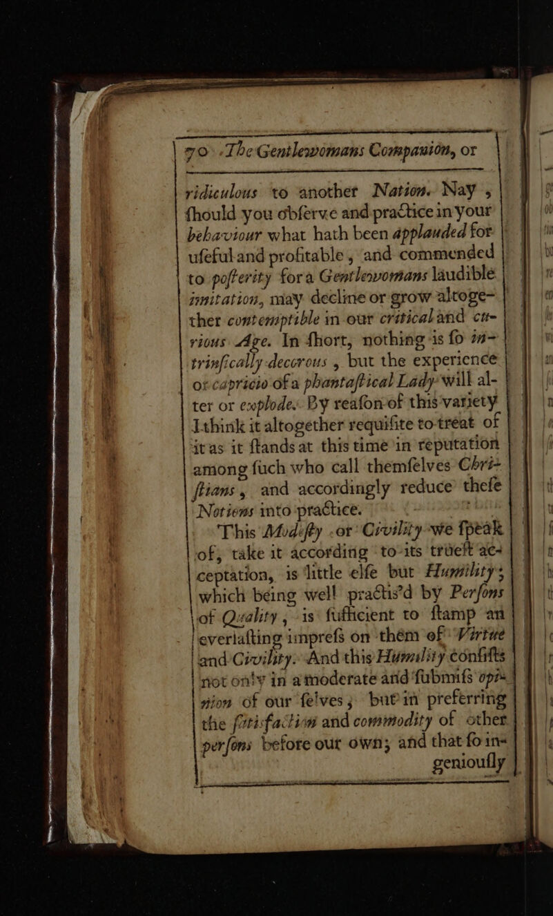 ridiculous to another Nation. Nay , {hould you obferve and practice in your behaviour what hath been applauded for ufeful.and profitable , and commended to pofterity fora Gentlewomans laudible ther contemptible m-out criticaland cr rious Age. In fhort, nothing is fo m- trinfically decorous , but the experience or capricio of a phantaftical Lady will al- | Ithink it altogether requifite to treat of jtas it ftands at this time in reputation among fuch who call themfelves Chri- flians, and accordingly reduce thefe Notiens into ‘practice. that This Modifty .or Civility we fpeak ‘of; take it according ‘to-its trdeft ac- ceptation, is ‘little elfe but Humility; which being well practs’d by Perfons of Quality , is‘ fufheient to flamp an leverlafting imprefs on them of Virtue | and Civility» And this Humality confitts not onty in atmoderate and ‘fubmnfs opz gion of our felves; buein preferring the /urisfactiww and commodity of other perfons before our own; and that fo in genioufly