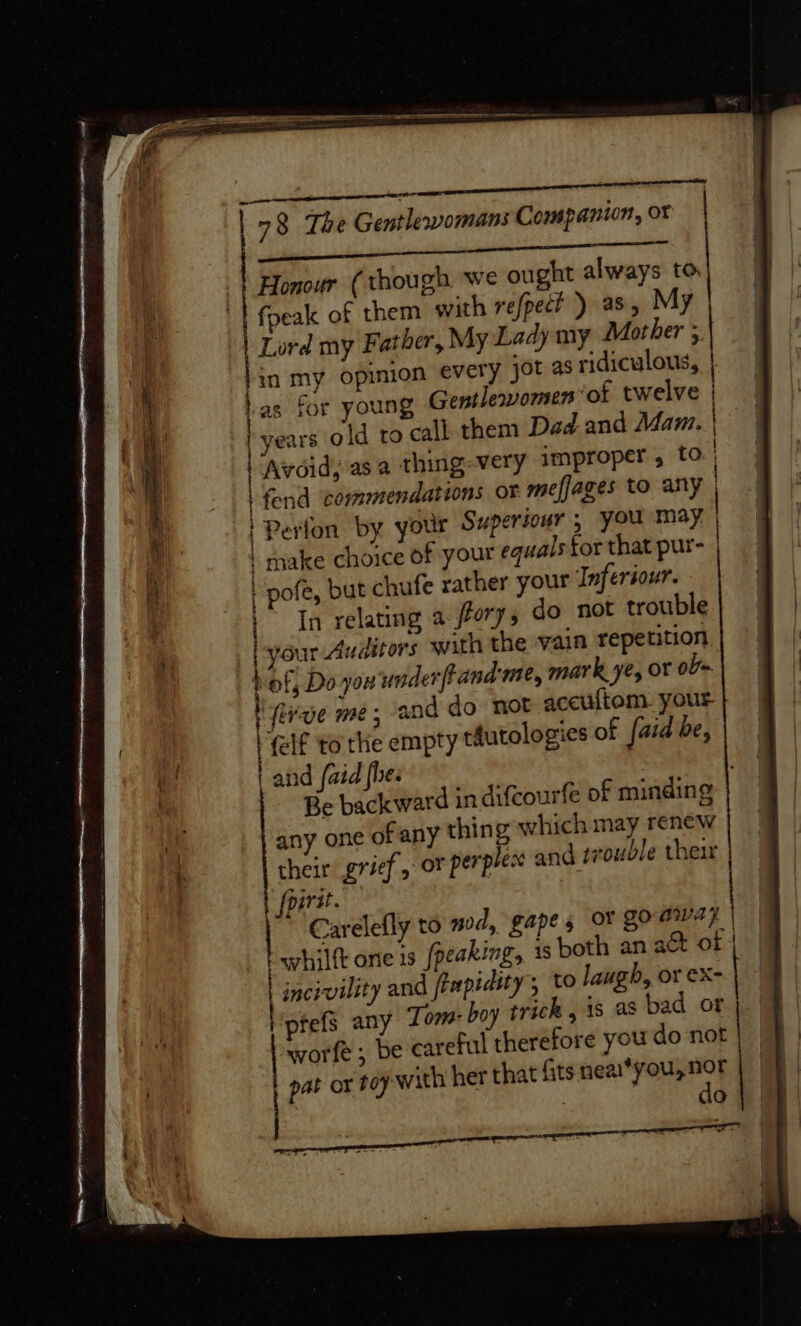 i omnes 78 The Gentlevomans Companion, ot Lak tah algal pce | Honour ( though we ought always to fpeak of them with refpect ) as, My Lord my Father, My Lady my Mother 5 lin my opinion every jot as ridiculous, Las for young Gentlervomen ‘of twelve | | years old to call them Dad.and Mam. | | Avoid, asa thing-very improper, fo | | fend ‘commendations or meffages to any | Perfon by your Superiour 5 you may | | make choice of your equals tor that pur- | pofe, but chufe rather your Infersour. | In relating a fory, do not trouble | your Auditors with the vain repetition bef, Do you underfrand me, mark ye, or oF~ MI Rive me; ‘and do not aceuftom. your (elf to the empty tautologies of faid be, | and faid fhe. Be backward in difcourfe of minding any one of any thing which may renew their grief or perplex and trouble ther | fpird. Carelefly to nod, gapes oY goaway | | hilt one is (peaking, is both an act of | incivility and feupidity, to laugh, or €X-| - prefs any Tom: boy trick , 1s as bad or worfe; be careful therefore you do not | pat or ty with her that fits neai*you, nor : a