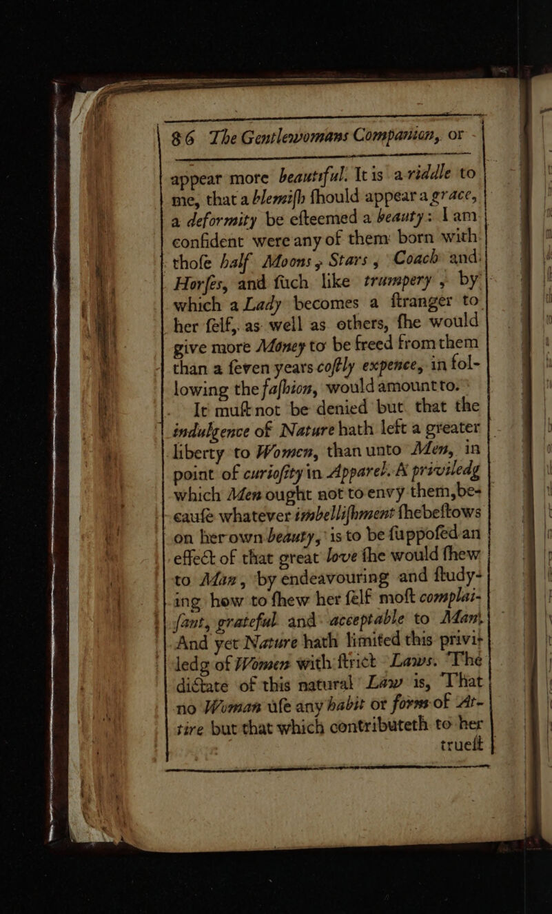 — $6 The Gentlevomans Companion, or appear more beautiful. Itis a riddle to me, that a blemi{h fhould appear a grace, a deformity be efteemed a beauty: Lam | confident were any of them: born with -thofe half Moons , Stars , Coach and: _ Horfes, and fach like trampery , by’) which a Lady becomes a ftranger to. her felf,. as well as others, fhe would give more Money to be freed fromthem than a feven years coffly expence, in fol- lowing the fafbion, would amountto. It muftnot be denied but. that the indulgence of Nature hath lett a greater | liberty to Women, than unto Aden, in point of curiofityin Apparel. A priviledg which Aden ought not toenvy them,be- | + caufe whatever imbellifhment thebeftows on herown beauty, is to be fuppofed an effect of that great love the would thew to Afan, ‘by endeavouring and ftudy- ing how to fhew her felf moft complai- | fant, grateful and: acceptable to Adan) And yer Nature hath limited this privir ledg of Women with ftrict Laws. ‘The di&amp;tate of this natural Law is, That no Woman wile any habit ot forns-of Ar- tire but that which contributeth. to her trueft } —— een