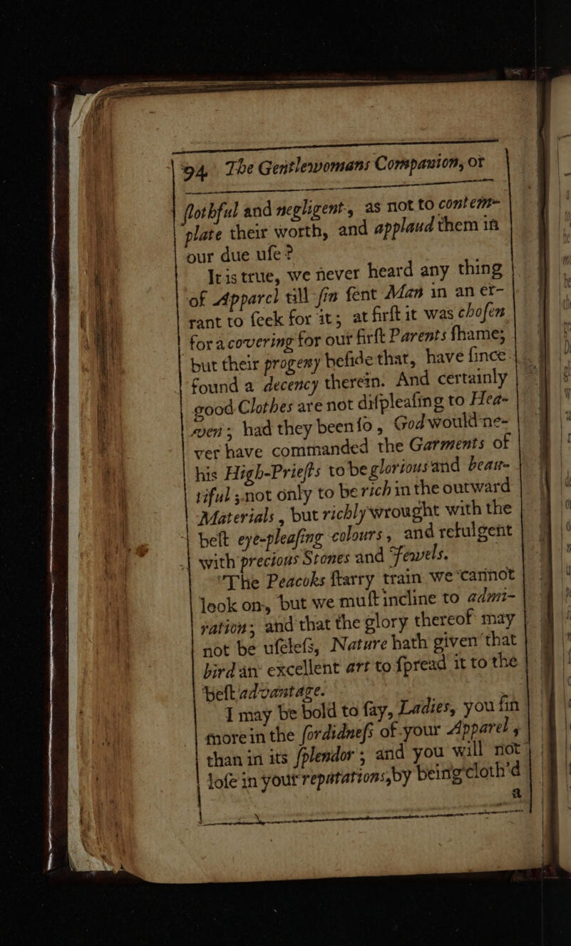 sate re Ae flothful and negligent, as not to contem~ plate their worth, and applaud them if our due ufe? Iris true, we never heard any thing of Apparch till fia fent Man in an et- | rant to feek for it; at firftit was chofen foracovering for our firtt Parents fhame; found a decency therein. And certainly good Clothes are not difpleafing to Hea- wen, had they been fo , God would ne- ver have commanded the Garments of his High-Priefts to be glorious and bear- tiful ;not only to be rich in the outward belt eye-pleafing colours, and refulgent with precious Stones and Feayels. ’The Peacoks ftarry train we “‘carnot leok on, but we muft incline to admi- not be ufelefs, Nature hath given’ that hird an: excellent art to fpread it to the pelt advantage. I may be bold to fay, Ladies, you fin morein the fordidnefs of your Apparel , than in its /plendor ; and you will not | Jofe in your repatatzons,by being'cloth’d a ; — saab oe ee ee j