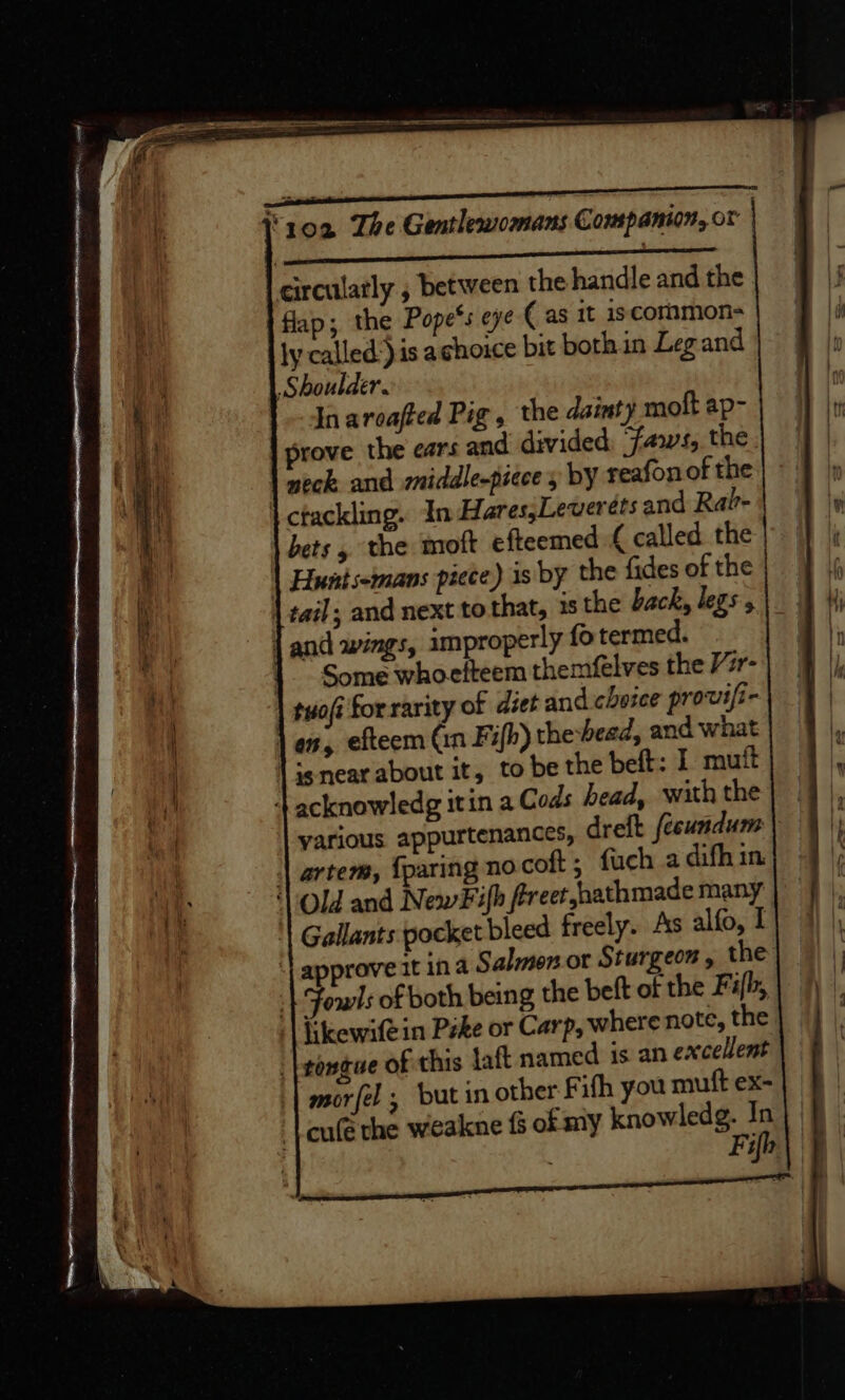 i. aR rarer circulatly , between the handle and the flap; the Pope*s eye ( as it iscommon- ly called:} is achouce bit bothin Legand Shoulder. In aroafted Pig, the dainty moft ap- prove the ears and divided: faws, the neck and middle-piece y by teafonot the \ctackling. In Hares,Leverets and Rai- bets , the moft efteemed { called the | Huntsemans piece) is by the fides of the | and wings, improperly fo termed. |. Some whoefteem themfelves the Vr- tuofi forrarity of diet and choice provifi- as, efteem (in Fifh) the-bead, and what | ie near about it, to be the beft: I mut ++ acknowledg itin a Cods head, with the yarious appurtenances, dreft fccundum | artem, {paring no coft; fuch a difh in. | Old and New# ifh fereet jhathmade many ‘| Gallants pocket bleed freely. 4s alfo, I | appraveat ina Salmon. ot Sturgeon , the | Fowls of both being the beft of the Fifh, | Hiewifein Peke or Carp, where note, the |tongue of this taf named is an excellent | morfel , but in other F ifh you muft ex- {cule the weakne fs of my knowledg. In|