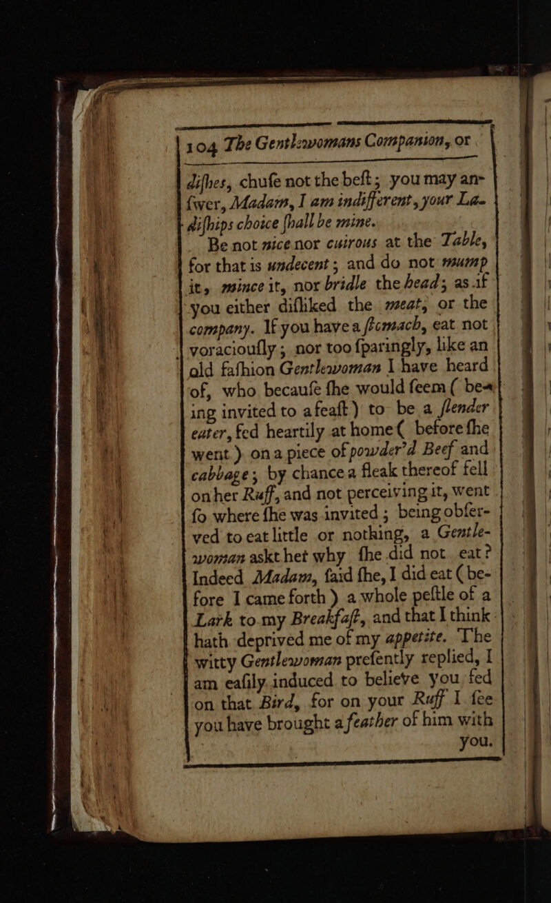 difhes, chufe not the beft; you may an- fwer, Madam, I am indifferent, your Lae difhips choice {hall be mine. Be not sice nor euirous at the Table, for that is undecent;; and do not mump it, mince it, nor bridle the head; as.if you either difliked the meat, or the company. If you havea ffcmach, eat not ald fafhion Gentlewvoman I have heard of, who becaufé fhe would feem ( bea ing invited to afeaft) to be a slender eater, fed heartily at home( before fhe went ) ona piece of powder’d Beef and cabbage, by chancea fleak thereof fell onher Ruff, and not perceiving it, went fo where fhe was invited ; being obfer- ved to eat little or nothing, a Gentle- woman askthet why fhe did not eat? Indeed Madam, fard the, I did eat ( be- fore I came forth ) a whole peftle of a | _ Lark to.my Breakfaft, and that I think | : hath deprived me of my appetite. “The witty Gentleworan prefently replied, I am eafily.induced to believe you, fed on that Bird, for on your Ruff I fee you have brought a feather of him with you. ns