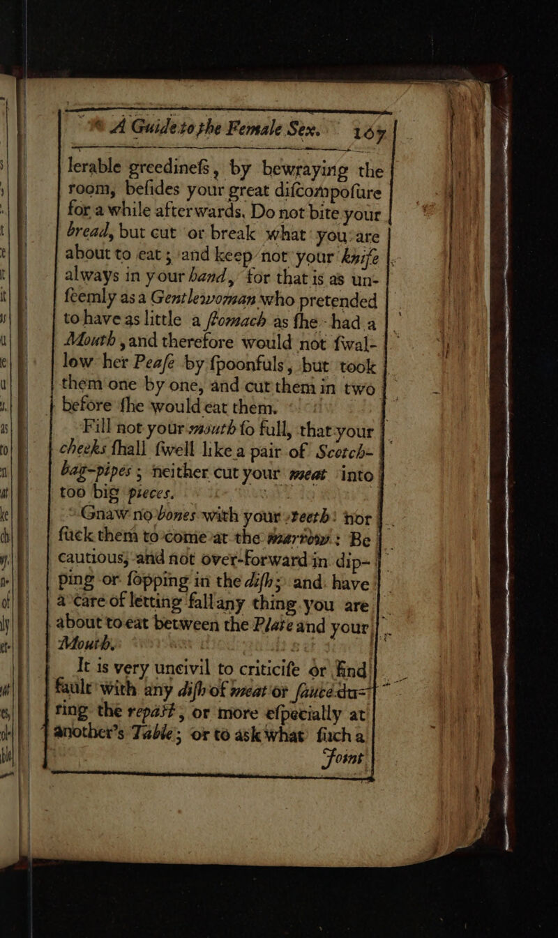 lerable greedinefs, by bewraying the | room, befides your great difcompofure | | | for a while afterwards. Do not bite your ) bread, but cut or break what you:are about to eat; and keep not your kyijfe |. . always in your band, for that is as un- feemly asa Gentleaoman who pretended tohaveas little a ffomach as fhe hada | dite Mouth ,and therefore would not fwale |.) | low her Peafe by {poonfuls, but took them one by one, and curthem in two hee Fill not your sssurh fo full, that-your cheeks fhall fwell like a pair of Scotch- bag-pipes ; neither cut your meat ‘into too big pieces. vk Gnaw no bones with your teeth! tor | fick them to-come at the wsartow : Be | . cautious, -and not over-forward in. dip~ | ping or fopping in the difh; and: have a care of letting fallany thing.you are | _ about toeat between the P/ateand your|| . It is very uneivil to criticife or find| fault’ with any difh of meat or /auce-du= ting the repat?, or more efpecially at Foint