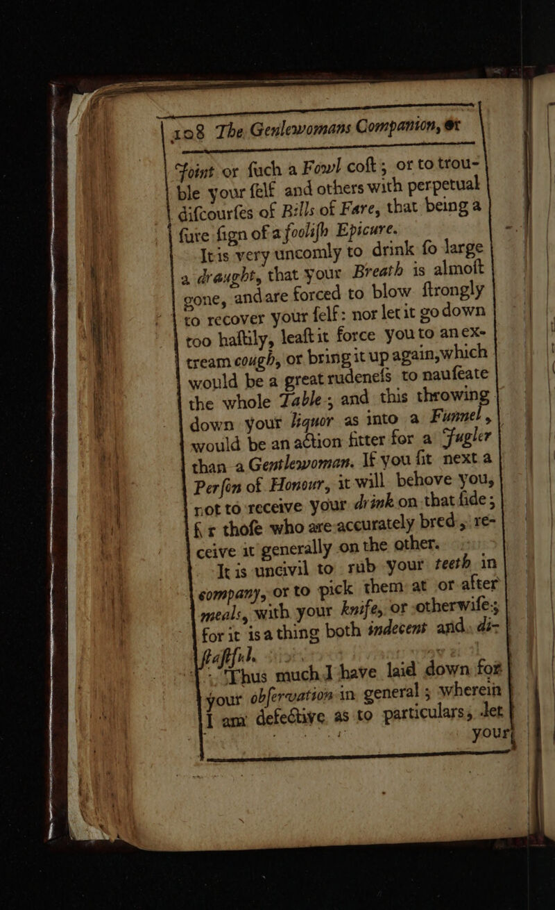 Oa ee I ETE ee eT UN 108 The Genlewomans Companion, Foint or fuch a F owl coft; of to trou- ble your felf and others with perpetual ' difcourfes of Bills of Fare, that being a fure fign of afoolifh Epicure. Itis very uncomly to drink fo large a draught, that your Breath is almott gone, andare forced to blow. ftrongly to recover your felf: nor letat go down roo haltily, leaftit force you to anex- tream cough, or bring it up again,which would be a great rudenefs to naufeate the whole Zable; and this throwin down your Jiquor as into a Fumnel, ; would be an action fitter for a Fugler | than a Gentlewoman. It you fit nexta Perfin of Honour, it will. behove you, rot to receive your drink on that fide ; £ r thofe who are-aceurately bred, re- ceive it generally on the other. It is uncivil to rub your teeth in sompany, or to pick them: at of after meals, with your knife, of otherwife-; for it isa thing both indecent anid di- } afiful. ox Thus much J have laid down fox your obfervation in. general ; wherein | I am defective as. to particulars, der : | ORS, your