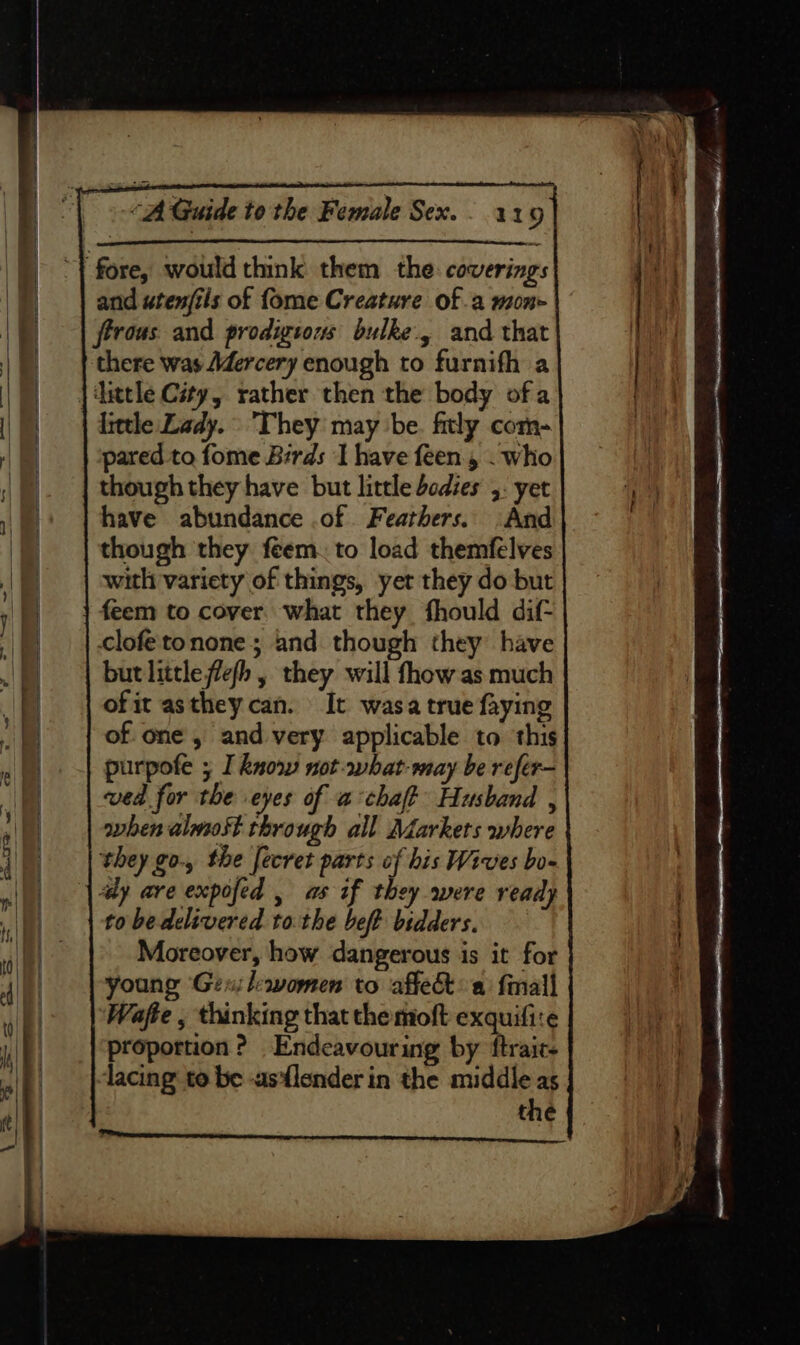 and utenfils of fome Creature of a mone ftrous. and prodigious bulke., and that little Lady. They may be. fitly com- pared to fome Birds I have feen., . who though they have but little bodies 5: yet have abundance of Feathers. And though they feem. to load themfelves with variety of things, yer they do but feem to cover. what they fhould dif- clofetonone; and though they have but little flefh , they will fhow as much of it asthey can. It wasa true faying of one, and very applicable to. this purpofe ; I know not-what-may be refer- ved for the eyes of achaft Husband , when almost through all Markets where they go., the fecret parts of his Wives bo- | dy are expofed , as if they were ready to be delivered to the beft bidders. Moreover, how dangerous is it for young Gexileavomen to affect a {mall Wafte , thinking that the moft exquifire proportion? Endeavour ing by ftrair- lacing to be -asflender in the middle as the eee eee v