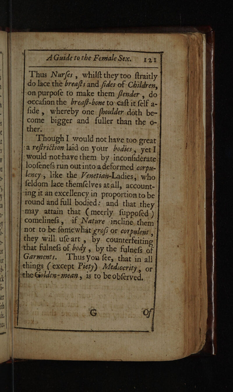 Thus Narfes , whilft they too ftraitly do lace the brea/?s and fides of Children, {on purpofe to make them flender-, do 4 occafion the breaft-bone to-caft it {elf a- | fide, whereby one. fhoulder. doth be- _ +} come bigger and fuller than the o- | | ther: | : | Though would not have too. great »| |), [18 refricizon laid on your bodies, yee l. | .[: would-nothaye them by inconfidérate. 4 loofenefs run out into.adeformed corpus « | lency., itke the Venetian-Ladies, who ‘| |, 4} feldom lace themfelves atall, account- _ ing it an excellency in proportion to be _ +} round and full bodied: and that they. _ may attain that (meerly fuppofed:) ‘| comelinefs.,. af Nature ‘incline. them 4a ‘| not to be fomewhat'yro/s or cor pulent', | .| | q they will ufeart , by counterfeiting ; ‘that fulnefs of body , by the fulnefg of Garments. ‘Thus you fee, that in all things (except Piety) Medsocrity or ‘the Golden- mean, is to be obferyed,