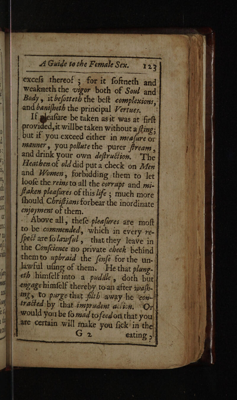 excels thereof 3 for it foftneth and | weakaeth the vigor both of Soul and Body ,. it befotteth the beft complexions,'| and banifheth the principal Vertues. | If gleafure be taken asit was at ‘firft provided, it willbe taken without a Sting; | _ but if you exceed either in meafure or | | Manner, you pollatethe purer ream , | and drink your own deftructiox, ‘The |) | Heathenof old did puta check on Aden | and Wonen , forbidding them to ‘let loofe the.reins to.all the corrupt and mi- | fraken pleafieres of this life ; much more | thould Chriftians forbear the inordinate | enjoyment of them. : Above all, thefe pleafures ate moft | to be commended, which in every re- | Spec? are fo lawful, that they leave in | the Confcience no private check behind | themto upbraid the fenfe forthe un- if )) | Jawful ufing of them. “He that plung- || ) | eth himfelfinto 4 puddle, doth but )) | engage himfelf thereby toan after spafh- || ) |mg, to parge that plrh away he ‘con-lf tracted by that imprudent aciion, Ori} | pwWould yoube fo mad tofeedort that you )) }-are certain will make you fick’ inthe. G 2 eating 5/4