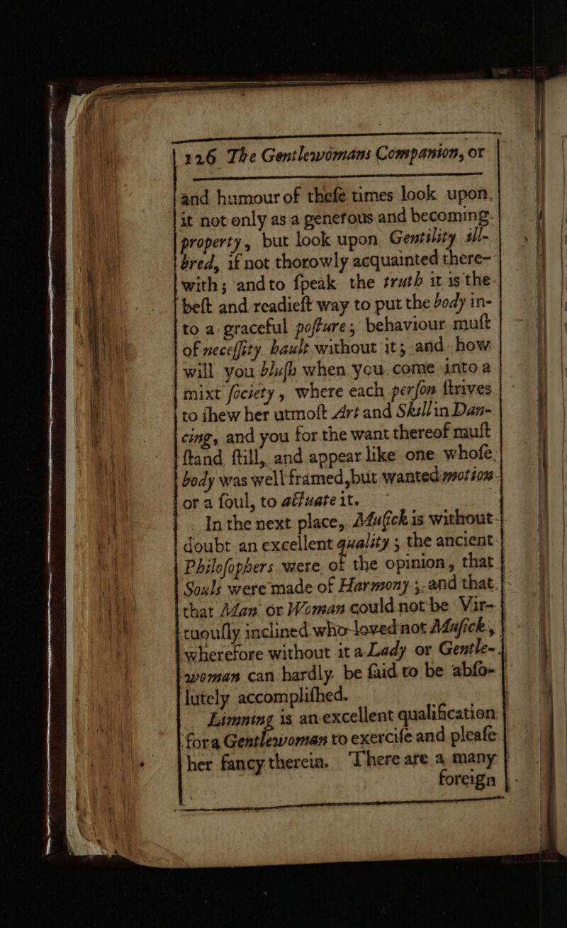 ‘ok lil ABARRIRES aA tant and humour of thefe times look upon. it not only as a generous and becoming. property, but look upon Gentility il- bred, if not thorowly acquainted there- with; andto {peak the sruth it is the. to a graceful poffure, behaviour muft of neceffity bault without it; and how will you blufk when you. come into a mixt fociety, where each perfom itrives to fhew her utmoft Art and Skéllin Dan- cing, and you for the want thereof muit ftand ftill,, and appear like one. whofe. body was well framed but wanted motion or a foul, to aéfuate it. In the next place, A4ufick is without. doubt an excellent gwality ; the ancient Souls were made of Harmony. ;. and that. tuoutly inclined who-loved not AZufick, | lutely accomplifhed. Limning is an-excellent qualification fora Gentlewoman to exercife and pleafe foreign