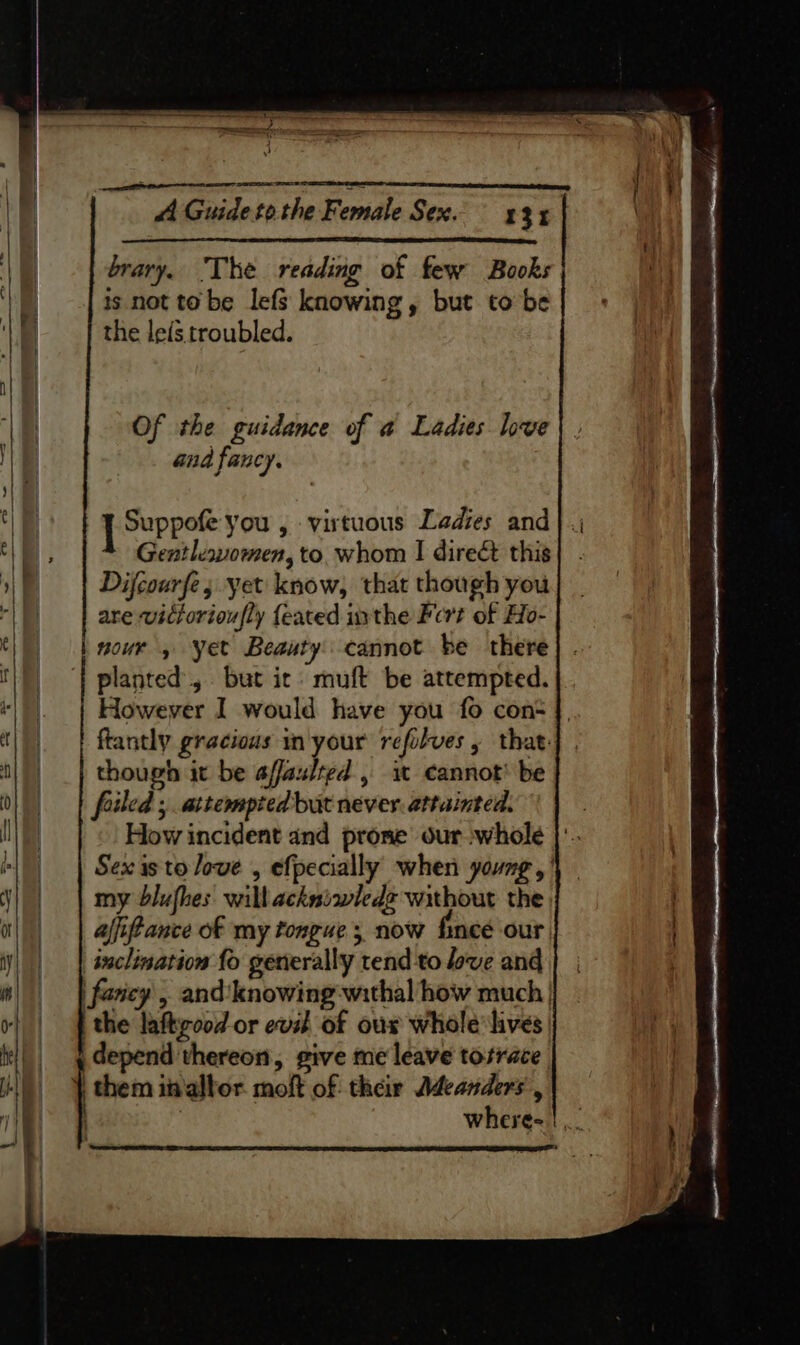 too h A Guide tothe Female Sex. 43% is not to be lefs knowing, but to be | | | brary. The reading of few Books | the leis troubled. ! Of the guidance of a Ladies love ie and fancy. an [ Supect you, virtuous Ladies and a) Gentlewomen, to. whom I direé&amp; this ie Difcourfe; yet know, that though you le are wittorioufly {eated inthe Fert of Ho- nour , Yet Beauty: cannot be there n ‘| planted, but ic. muft be attempted. “|. | However I would have you fo con+ though it be a/faulted , i cannot’ be foiled ; attempted but never. attainted. How incident and prose ourwhole | my dblufhes. wilbackniwledz without the | afifance of my tongue 5 now fince our | inclination fo generally tend to love and || | fesey , and’‘knowing -withal how much | 4 /| f the laftrood or evil of ous whole hives _ q depend thereon, give me leave tosrace | them invallor. moft of their Adeanders,