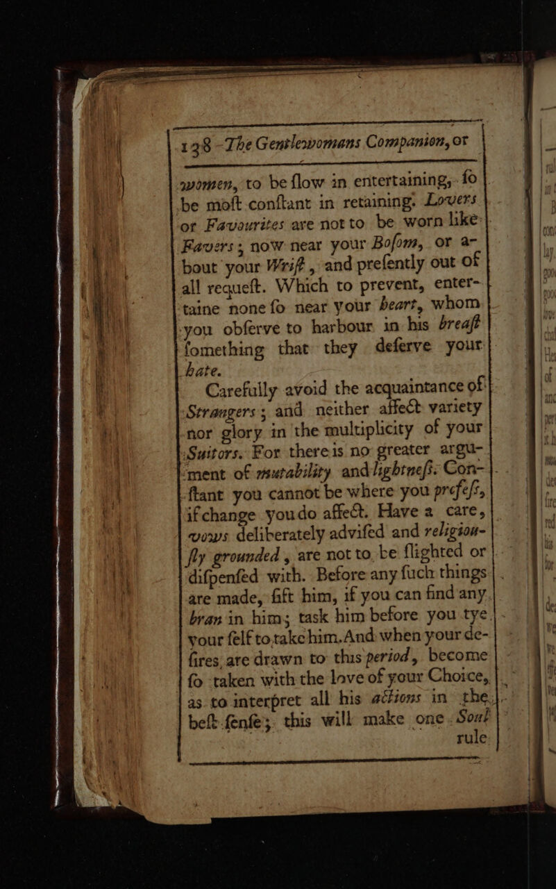 eee women, to be flow in entertaining, fo | be moft conftant in retaining. Lovers ot Favourites are notto be worn like} Favers; now near your Bofom, or a- bout your Wrift, and prefently out of all requeft. Which to prevent, enter- taine none fo near your beart, whom you obferve to harbour in his breaft fomething that they deferve your hate. Carefully avoid the acquaintance of: Strangers; and neither affect variety nor glory in the muluplicity of your Suitors. For thereis. no greater argue ‘ment of mutability andlightnefi: Con-}. ftant you cannot be where you prefefs, ifchange youdo affect. Have 2 care, vows deliberately advifed and religion- fly grounded , are not to be flighted or difpenfed with. Before any fuch things are made, fift him, if you can find any bran in him; task him before you tye. your felf totake him. And when your de- fires are drawn to this period, become { -taken with the love of your Choice, |. as. to interpret all his adftons in the), belt.fenfe;, this will make one Soul rule eect tenet LCE LLL EL LL DLO