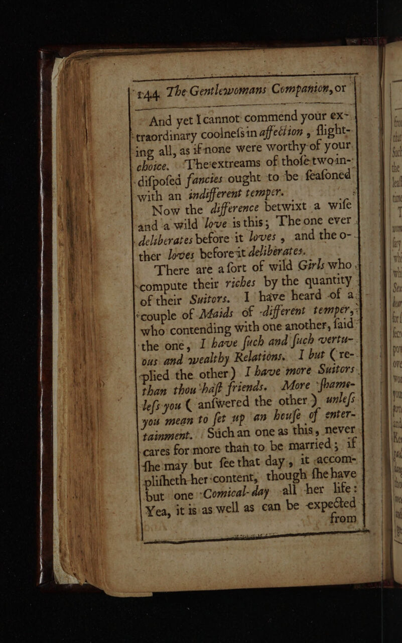 And yet Icannot commend your ex~ -traordinaty coolnefsin affeciion , flight- ing all, as if none were worthy of your choice, ‘Theextreams of thofetwoin~ difpofed fancies ought to be feafoned. with an indifferent temper. Now the difference betwixt a wife and a wild Jove isthis; ‘The one ever. eliberates before it loves , and the o-. ther loves before it deliberates. There are afort of wild Girls who. scompute their riches by the quantity of their Switors. 1 have heard of a: ‘couple of Afaids of -different temper,: who contending with one another, faid’ the one, I have fuch and fuch vertu-. ous and wealthy Relations. I but Cre-- plied the other) J have more Suitors. than thou'halt friends. More * fhame- lefs-you ( aniwered the other) wnle/s you mean t0 fet up an heufe of enter- tainment. . Suchan one as this, never cares for more than to. be married; if fhe may but fee that day, it accom- plifheth her content, though fhe have but one &lt;Comical-day ~all her life: Yea, it is as well as can be expected from a Oe ——s aS ee