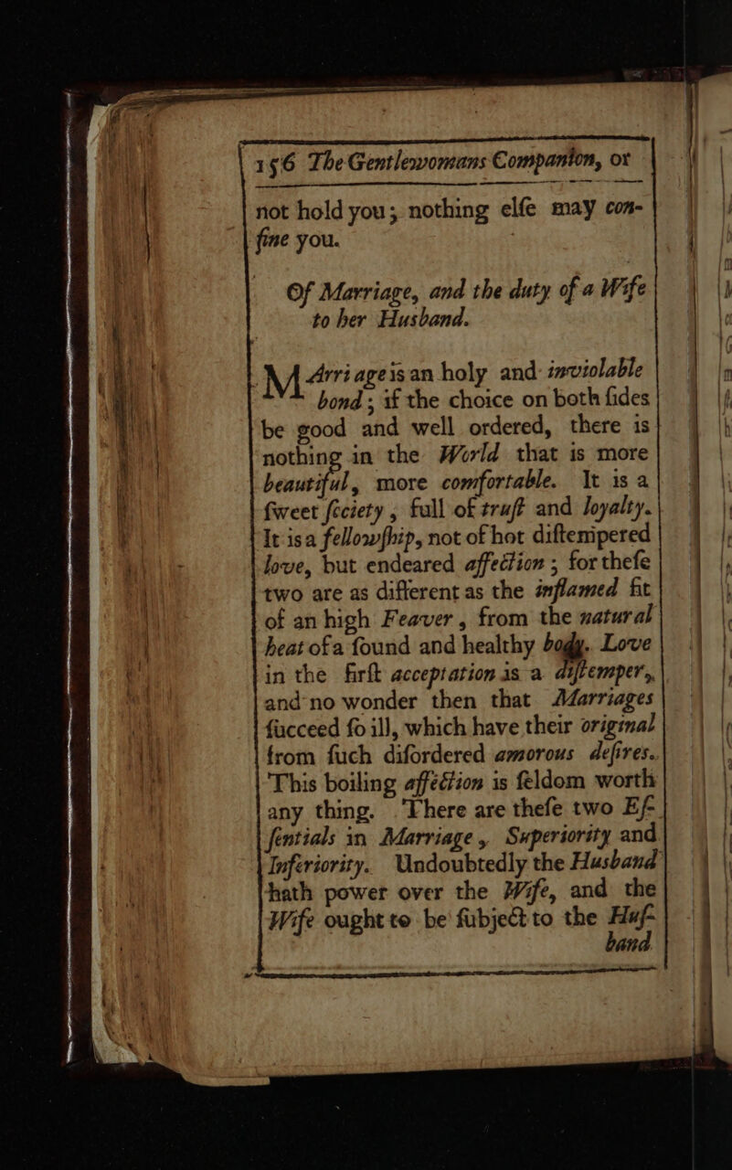 TT: ae 156 The Gentlewomans Companion, ot not hold you; nothing elfe may con- fine you. Of Marriage, and the duty of a Wife to her Husband. Me ageisan holy and: inviolable bond ; s£ the choice on both fides be good and well ordered, there is nothing in the World that is more beautiful, more comfortable. It is a fweet feciety , fall of truft and Joyalty. It isa fellowship, not of hot diftemipered | love, but endeared affection ; for thefe two are as different as the inflamed fit of an high Feaver, from the natural heat ofa found and healthy bogy.. Love in the firft acceptation is a atfremper,, and-no wonder then that Adarriages fucceed fo ill, which have their original from fuch difordered amorous defires.. This boiling affection is feldom worth any thing. There are thefe two Ef- fentials in Marriage, Superiority and Inferiority. Undoubtedly the Husband hath power over the fe, and the Wife ought te be fubject to the ae an