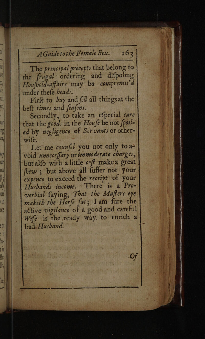 The principal precepts that belong to the frugal ordering and’ difpoling Houlhold-affairs may be cowspremis’d under thefe beads. Fir to buy and fell all things at the beft times and feafons. Secondly, to take an efpecial care that the gcods in the Houfe be not fparl- ed by negligence of Servants or other- wile. Let'me counfd you not only to a+ fhew ; but above all fuffer not your expence to exceed the recespt of your Husbands income. There is a Pro- verbial {aying, That the Mafters eye maketh the Horfée fat; 1am fure the active vigilance ot a good and careful Wife is the ready way. to enrich a bad. Husband.