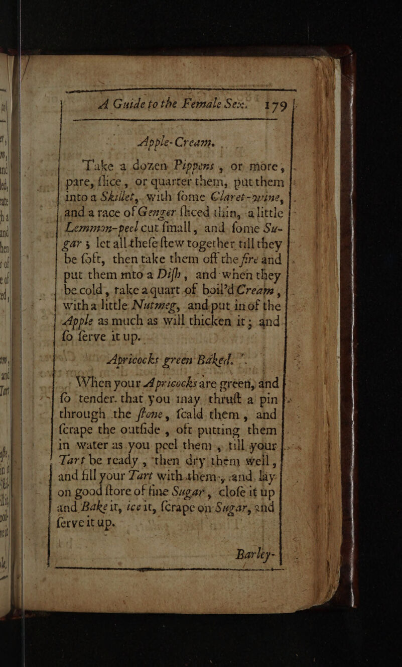 al | | A Guide tothe Female Sex. ° 1 79 |, | | : { “Ap ple- Cream. “il ‘Take a dozen te hy » Of more,  ie pare, {lice or quarter them, putthem ats I Pinto a Skillet, with fome Claret-ovine, hal anda race of Genger fhced thin, a little | | Lemmion- peel cut finall, and fome Sz- al gars let all. thefeftew together tllthey | ‘he aa then take them off the fire and ni put them mtoa Difh, and-when they  oe be.cold, rake a quart of bo’d Creams , | witha little Nutmeg, and put in of the ie Apple as much as will thicken it; and fo ferve itup.. w | | | Apricocks green Baked. | , When your 4 pri icocks are green, and | fo tender. that you inay thrult a pin p. L through the fone, tcald them, and | (crape the outfide , oft putting them _ + | in water as you peel then » tillsyour |. | Tart be ready, ‘then dry thém weil, and fill your Zart with.shem-, and, liy on good {tore of fine Sugar, clofe it up and Bake it, ice it, ferapeon Sugar, and | ferveit up. Barley-\ ST TE IIT Et IC OTE TI