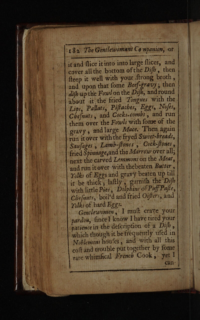 a a ae SS eevee at itand flice itinto into large flices, and cover allthe bottom ofthe Difh, then fteep it well with yout {trong broth, and upon that fome Beef-gravy ; then difhupthe Fowl on the Dh, and round about it the fried Tongues with the gravy, andlarge Mace. Then, again ran itover with the fryed Sweet-breads, Saufages 5 Lamb-ftones , Cock-/tones fried Spinnage,and the Marrow over all; and run itever with thebeaten Buiter , Yolks of Ezgs and gravy beaten up till | | Yolks of hard Eggs. Gentlewomen, 1 mult crave your pardon, fincel know I have tired your patience in the defeription of a Difh, which though it be frequently ufed in Noblemens houfes, and with all this coft and trouble put together by fome rare whimfcal French Gook ,. yet I can-