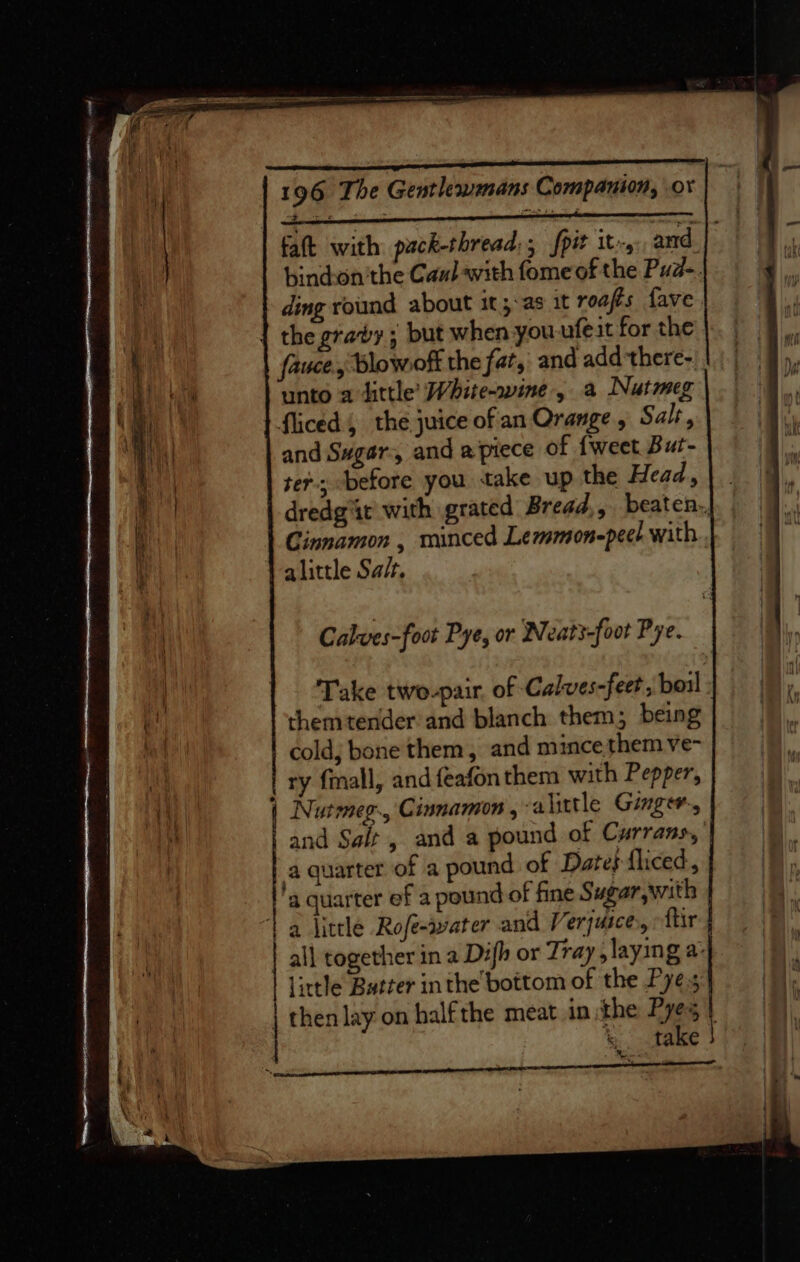 faft with pack-thread,; fpit it, and. bind:on'the Caul with fomeof the Pua. ding round about it ;-as 1t roafts fave the gravy; but when you ufeit for the fauce, Blowoff the fat, and add there- unto adittle’ White-wine-, a Nutmeg fliced 4 the juice of an Orange, Salt, and Sugar, and apiece of {weet But- ters before you take up the Head, \ . dredg'it with grated Bread,, beaten, Cinnamon , minced Lemmon-peel with alittle Sa/t. Calves-foot Pye, or Neat3-foot Pye. Take two-pair. of Calwes-feet, boil themtender’and blanch them; being cold; bone them, and mince them ve- ry fmall, and feafonthem with Pepper, | Nutmeg, Cinnamon , alittle Ginger., and Sait, and a pound of Currans, a quarter of a pound of Date} fliced, a quarter ef a pound of fine Sugar with 1 a little Rofe-water and Verjuice,, ftir all together in a Difh or Tray, laying a- little Butter inthe bottom of the Pye.s | thenlay on halfthe meat in the Pyes } | %. take }