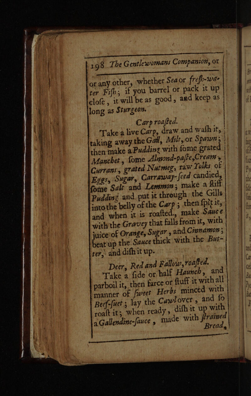FE ae Re es aa 198 The Gentlewomans Companion, ot or anyother, whether Sea or frefh-1wae ter Fifb; if you barrel or pack it up clofe , it will be as good, and keep as | long as Sturgeon. . | | Va Carp roajted. | | Take a live Carp, draw and wath at, taking away the Gal, Milt, or Spawn; | | then make aPudding with fome grated || | Manchet , fome Alysond-pajre,Cream, he Currans, grated Nutmeg, raw Yolks of | Aly. Eggs, Sugar, Carraway- feed candied, i {ome Salt and Lemmon; make a Riff} |) Pudding and. put it through the Gills rx ‘atothe belly of the Carp ; then fpit 1t, yy and when it is roafted., make Sauce with the Gravey that falls from it, with} | juice of Orange, Sugar , ahd Civnamon ; | beat up the Sauce thick with, the But- | ter, and difh it up- Deer, Red and Fallow, roajted. ‘ Take a fide or half Haunch, and |). 4\ parboil it, then farce or ftuff it with all manner of /weet Herbs minced with Beef-fuet ; lay the Cawlover, and fo . roaft it; when ready, difhit up with | ))° a Gallendine-[auce , made with fraimed| || Breads} oh ie aimee ng SE Tae ob TN