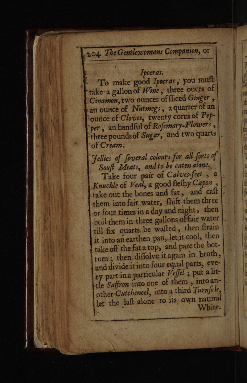 MI — ee Ipocras. To make good ‘Ipocras you mutt | take:a gallonof Wine, three ouces of | °Cinamon, two ounces of fliced Genger , an ounce of Nutmegs, aquarter of an. Younce of Cloves, twenty corns of Pep- “per, an handful of Rofermary-Flowers , three poundsof Sugar, and two quarts |. of Cream. Fellies of feveral colours for all forts of Souft Meats, andto be eaten alene. Take four pair of Calves-jeet, a |. Knuckle of Veal, a good flefhy Caper |. rake out the bones and fat, and catt |. them into fair water, fhift.them three or four times ina day and night, then boil them in three gallons oPfair water rill fix quarts be wafted ,. then {train it jnto an-earthen. pan, let.it cool, then takeoff the fata top, and parethe bot- tom:; then diffolve it again in broth, | and divide it into four equal parts, eve- | ry partina particular Veffel ;, pat alit- tle Saffron inte one of them , intoan- other Cutcheneel, intoa third Turn{ole, let the laft alone to its,own natural F White- | aor 4 ce