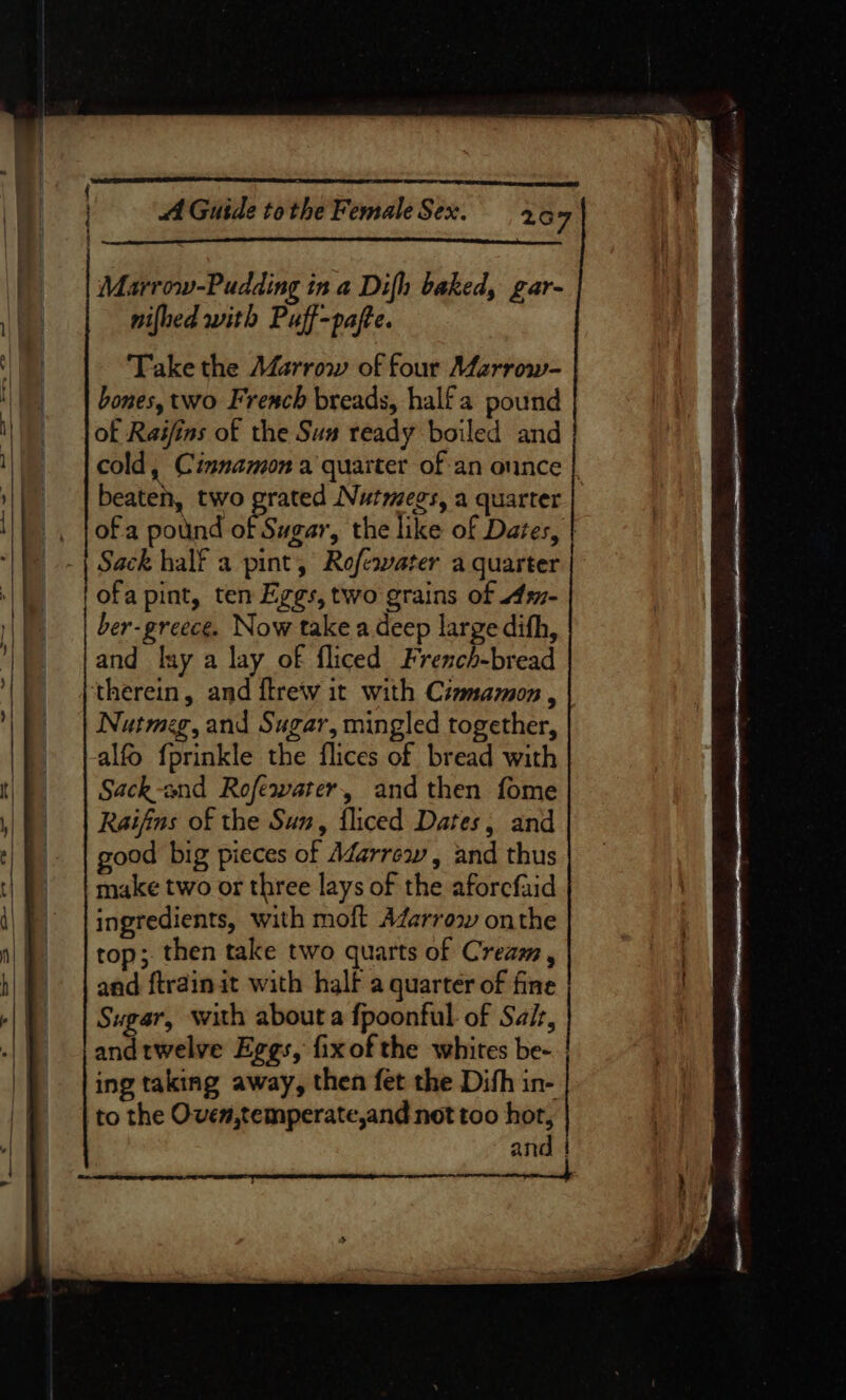 i - Marrow-Pudding in a Difh baked, gar- nifhed with Puff-pafte. Take the Marrow of four Marrow- bones, two French breads, half a pound of Raifins of the Sus ready boiled and cold, Cinnamon a quarter of an ounce beaten, two grated Nutmegs, a quarter ofa pound of Sugar, the like of Dates, | ofa pint, ten Eggs, two grains of 41- ber-greece. Now take a deep large difh, and lay a lay of fliced French-bread therein, and ftrew it with Cizmamon , Nutmeg, and Sugar, mingled together, alfo {prinkle the flices of bread with Sack-and Rofewater, and then fome Raijfins of the Suz, fliced Dates, and good big pieces of Marrew, and thus make two or three lays of the aforcfaid ingredients, with moft AZarrow onthe top; then take two quarts of Cream, and ftra@inat with half a quarter of fine Sugar, with about a fpoonful of Sait, andtwelve Eggs, fixofthe whites be- ing taking away, then fet the Difh in- to the Oven,temperate,and not too hor, and ec pana a a ee