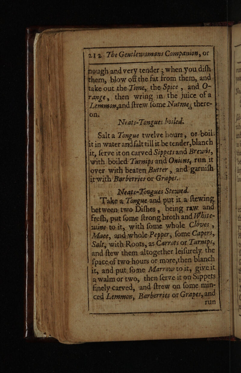 Wet Raia Hea ae hough and very tender ; when you difh them, blow off the fat from them, and take out the Zime,. the Spice , and O- range, then wring in: the Juice ofa}. Lemmon,and ftrew. fome Nutmex there- } on, | Neats-Tangues.boiled. _ Salta Tongue twelve hours, or-boil:f itin water andfalttillit.be tender, blanch lit, ferve iton. carved Sippetsand Brewss, with. boiled’ Tursips and Omicns,.run it ‘lover with beaten Butrer, and -garnifh lic-with Bar berries or Grapes. | Neats-Tougues Sremed..” Take a: Tongue.and, put it,a) ftewing “between, two Difhes, being raw. and fj frefh, put fome {trong broth and White- |. suing to.it, with fome whole Cloves, Mace, andwhole-Pepper; fome Capers, Salt; with Roots, as Carrots or. Lurntps, and ftew them. altogether leifurely, the fpace,of two-hours of more,then blanch it, and put:fome Marrow toit, givelt awalmortwo, then ferveit on Sippets | finely-carved, and {trew on fome mun- ced Lemmon, Barberries or Grapes, and