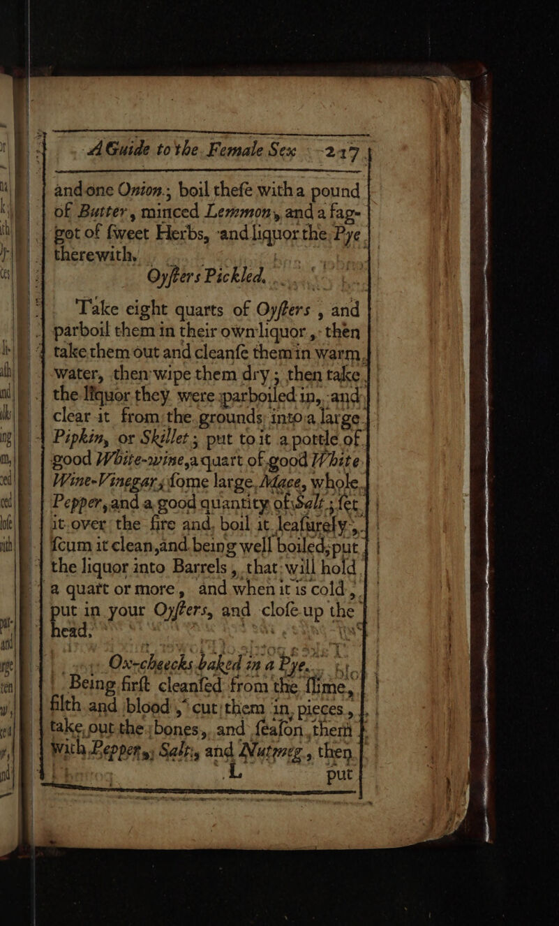 and.one Onion., boil thefe witha pound of Butter, minced Lesemon, anda fag- th got of fweet Herbs, and liquor the, Pye ri | therewith, ...... ba os] Oyfters Pickled... ie Take eight quarts of Oyffers , and |) 4 parboil them in their own'liquor ,- then ik) 4 takethem out and cleanfe themin warm. ih) | water, then wipe them dry ; then take. ai) |) | the lfquor they. were :parboiled in, -and)] | m/f | clearit from:the. grounds into.a large. mg) -| Pipkin, or Skillet ; put to.it aportle of. ai) | good Woite-rwine,a quart of.good White. ed Wine-Vinegars {ome large, Mace, whole., i | Pepper, and a good quantity ofiSelt 5 fer 4 oe it-over the fire and, boil) it_leafurely; | | it) | {cum it clean,and being well boiled;put | | | the liquor into Barrels , that: will hold. }] 2 quatt ormore, and whenitis cold) | put in your Oyfers, and clofe.up the fl | head. : i Ws an , A OWL SAO 10g 8 Sue I IP | | xo Oxrcheecks baked in a Bye. 1 tf | |. Being firt cleanfed from the {ime, y J) | filth and blood ,* cut: them in. pieces. |. . ei| fh. | take, out the sbones, and feafon them } with Peppers; Sali, and Nutyeg., then | i} put me we