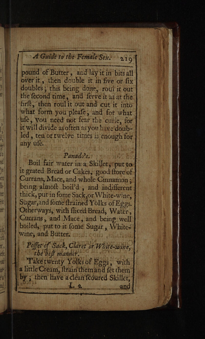 . Re ee Rtn, pound of Butter, and lay it in‘ bits all over it, then double it in five or fix doubles; this being done, rout it out the fecond time, and ‘ferve it a3 at the “firft, then roul it out and cut it intd “what form you pleafe, and for what it will divide as often as you have'doub- led, ten ortwelve times is enough for any ufe. | Panado’s.: | E Boil fair water ima: Skillets put ta- it grated Bread or Cakes, good ftore' of Currans, Mace, and whole Cinnamon ; being: almoft boil’d-, and: indifferent thick, put in fome Sack,or White-wine, Sugar,and fome'ftrained Yolks of Eggs, Otherways, with fliced Bread, Water, Cusrans , and Macé, and being: well boiled,» put to it fonie Sugar , Whites wine, and: Butter. | | Poffer of Sack, Claver or White-wine; thé bet manner. Bye Take twenty Yolks of Roos, with D».9 Se * . ‘ ‘ ras enema Se ee