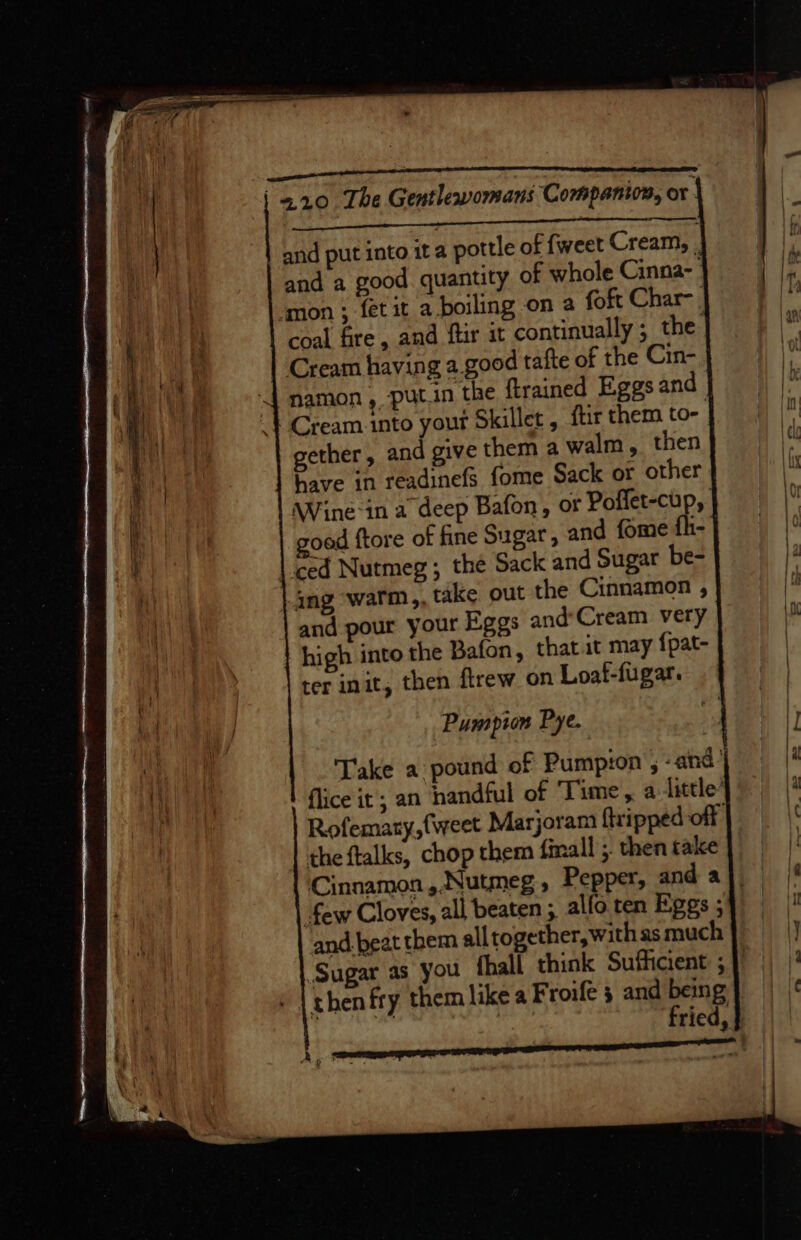 tet LOTT To, ah me lopaelgnemeo re pee RET TM a 2.210 The Gentlewomans Companion, or ha kt tle cL OS ESS | and put into ita pottle of fweet Cream, . and a good quantity of whole Cinna- | ‘mon ; fet it a boiling on a foft Char-, coal fire, and ftir it continually ; the | Cream having a good tafte of the Cin- namon , putin the ftrained Eggs and Cream into your Skillet , ftir them to- | gether, and give them a walm, then have in readinefs fome Sack or other \Wine-in a deep Bafon, or Poflet-cup, oad ftore of fine Sugar, and fome fh- | ced Nutmeg; the Sack and Sugar be- ing ‘warm,, take out the Cinnamon , and pour your Eggs and’Cream very high into the Bafon, that it may fpat- ter init, then flrew on Loaf-fugar. Pumpton Pye. Take a pound of Pumpion , -and | | flice it; an nandful of Time, a little’ a Rofematy, {weet Marjoram {tripped of \¢ | the ftalks, chop them fimall ;. then take \! Cinnamon, Nutmeg, Pepper, and aj few Cloves, all beaten; alfoten Eggs5} and beat them all together, with as much} |) Sugar as you fhall think Sufficient 5} |) | then fry them like a Froife ; and being} fried,