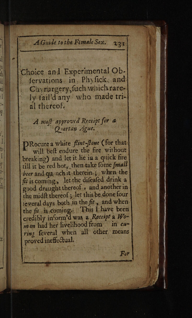 Choice and: Experimental Ob- / fervations. in. Phyfick, and: Ciyrurgery,fuch which raree. ly fail’dany who made tri-} al thereof: A.moft approved Receipt for a: “Quartan Ague. PRocure a white fint-/tone (for that: will beft endure the fire without breaking) and let it lie ina quick fire till it be red hot, then take fome fmall beer and. quenchit therein: ;.. when the. fitiscoming, letthe difeafed.drink a good. draught thereof. and another in | the midft thereof; let this be.done four ieveral days both.in the fit... and when the fit .is.comings, | Phis [have been credibly in‘orm’d was a Receipt a Wo- woan had her livelihood from: in cu- ring feveral when all’ other, means proved ineffectual.