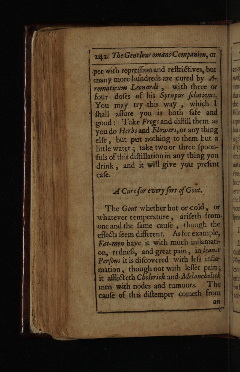 — aun: The'Geutlew omans'Companion, or | ee nC ls A Ae Sey per with reprefionand reftrictives, but many more hundreds are cured by 4- | | omaticum Leonardi, ‘with three or 1 four dofes of his Syrupus folurivas. You may try this way , which I 1 fhall aflure you is’ both fafe and. |-good: Take Frogs.and diftill them. as youdo Herbs and Flowers, or any thing |-elfe, but put nothing to them but a. 1 little water ; take twoor three {poon- | fals of this diftillationin any thing you drink, and it will give you prefent cafe. A Cure for every fort of Gout. The Gout whether hot or cold, or whatever temperature, arifeth from- oneand the fame caufe , though the effects feem different. As for example, Fat-men have. it with much inflamati- on, rednefs, and great pain, in leaner Perfons itis difcovered with lefs infla- mation, though not with lefler pain; it affliteth Cholerick and: Melancholick men with nodes and tumours. The caufe of this diftemper cometh from an