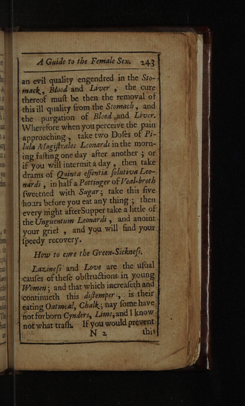 Sere Se - ne en ae EE a one tee an evil quality engendred in the Sto-: mack, Bloodand Lever , the cure: thereof mutt be then the removal of this ill quality fom the Stomach , and the purgation of Blood and Liver. | Wherefore when you perceive the pain approaching, take two Dofes of Pz-. lula Magiftrales Leonard: inthe morn- ing fafting one day after another ; or if you will intermita day , then take nardi , half a Pottinger of Veal-broth fweetned with Sugar; take this five hhoars before you eat any. thing ; then every might afterSupper take a little of {peedy recovery. How to cure the Green-Sicknefs. Lazinef{s and Love are the uftial | cafes of thefe obftructionsiin young Women, and that which increafeth.and continueth this di/Pemper «2 is their j gating Oatmeal, Chalk; nay forme have N 2 this