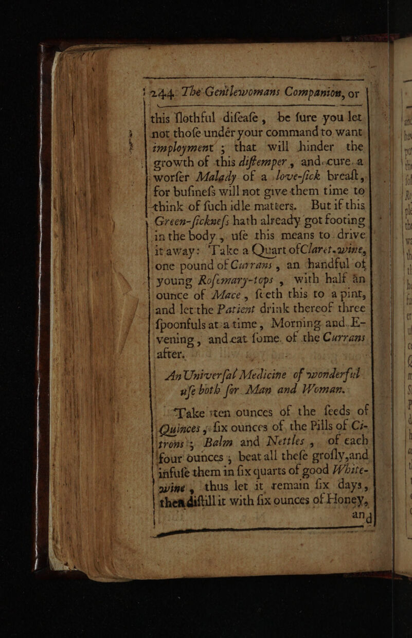 ee a he al 2.4.4: TbeGentlewomans Companion, or ~* fess = Es = ne — this flothful difeafe, be fure you let i | not thofe undér your commandto want} |) |, imployment ; that will jhinder the growth of this diffemper, and-cure.a worfer Malgdy of a love-fick brealk, for bufinefs will not give them time to think of fuch idle matters. But if this oi Green-fickne/s hath already got footing | * |) |, in the body, ufe this means to drive |. itaway: ‘Take a Quart ofClarct.wine, : one pound of Currans , an handful of young Rofemary-tops , with half an ounce of Mace, {teth this to a pint, and letthe Patient drink thereof three {poonfulsat:atime, Morning and. E- vening , andcat fome. of the Currans after. | aii, An Univer fal Medicine of wonderful Lae nfe both for. Adan and Woman. | “Pee ae ‘Take iten ounces of the feeds of} | Quinces jx ounces of, the Pills of Ci} | | trons’; Balm and Nettles, of each| | four ounces; beat all thefe grofly,and qafufe them in fix quarts of good Whzte- | | svine, thus let at, remain fix days, | | thendiftill ic with fix ounces of Honey, | | ang