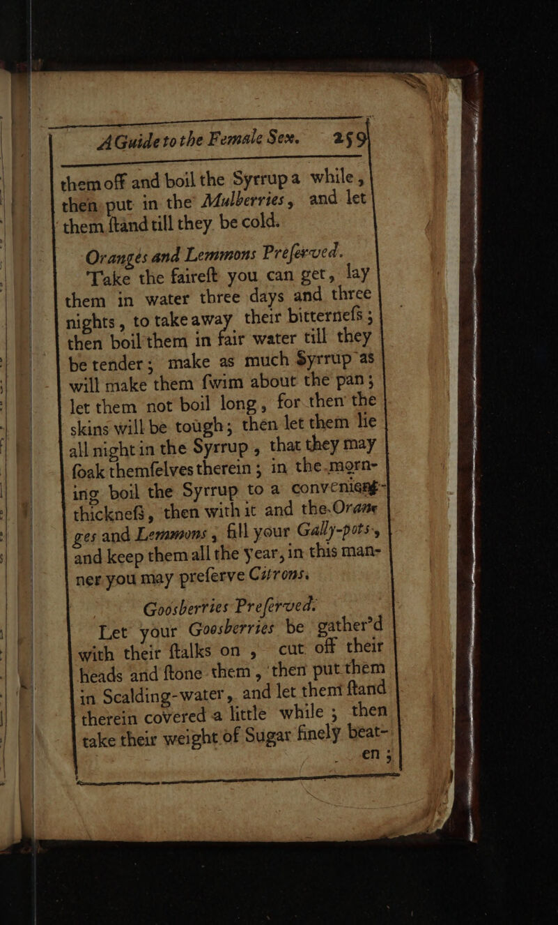 eee ee ee them off and boil the Syrrupa while, then put in the Mulberries, and let them {tand till they be cold. Oranges and Lemmons Preferved. Take the faireft you can get, lay them in water three days and three nights, to take Hs their bitternefs 5 then boil'them in fair water till they be tender; make as much $yrrup as will make them fwim about the pan; let them not boil long, for then’ the skins will be tough; then let them lie all night in the Syrrup , that they may foak themfelvestherein ; in the.mgrn- ing boil the Syrrup to a convenieng= thicknef3, then with it and the.Orane ges and Lemmons , Gll your Gally-pots,, and keep them all the year, in this man- ner you may preferve Curons. Goosherries Preferved. Let your Goosberries be gather’d with their ftalks on , cut off their heads and ftone them, ‘then put them in Scalding-water , and let them ftand therein covered a little while ; then take their weight of Sugar finely beat- en ;