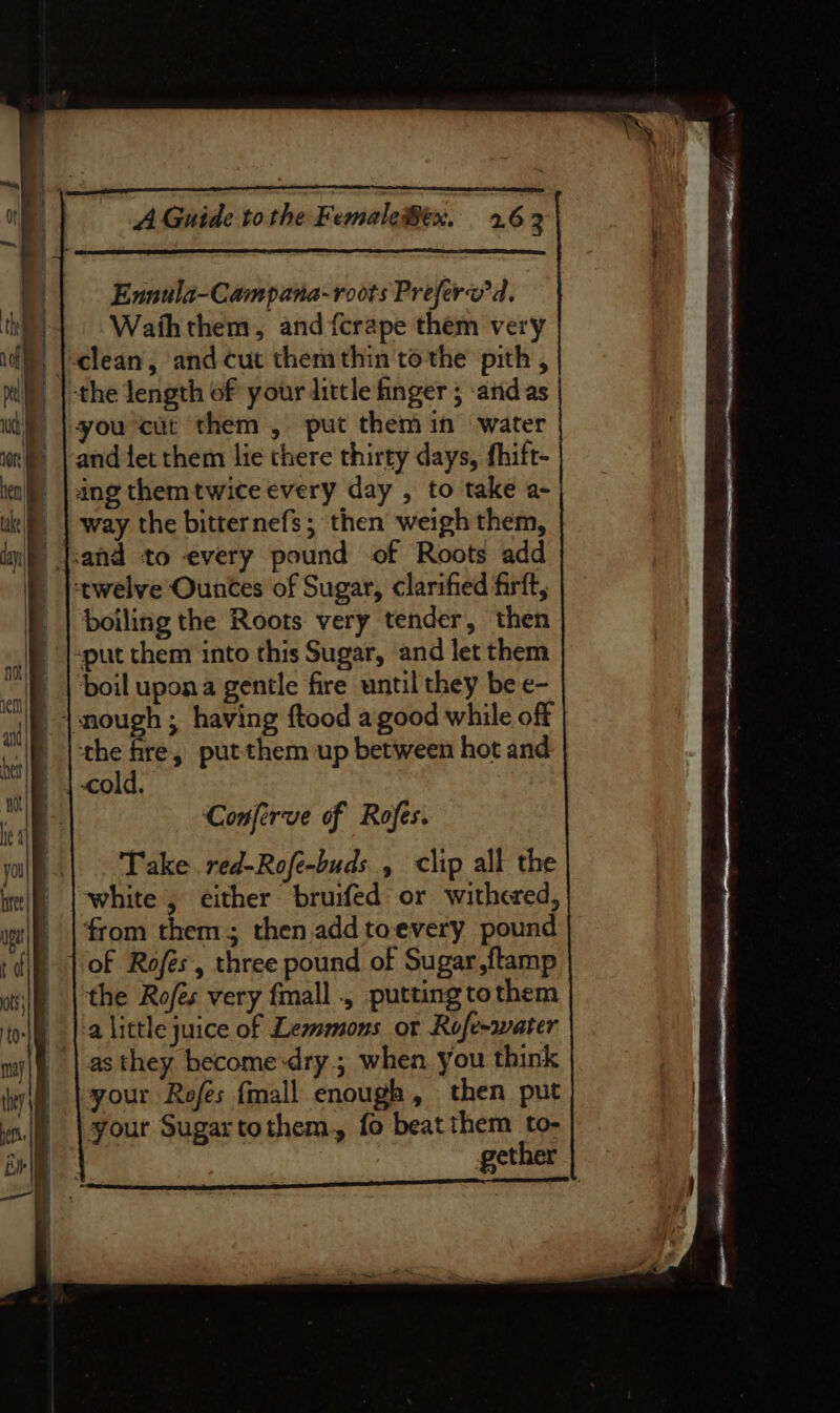 Ennula-Campana-roots Preferv'd, Waihthem, and {crape them very Wi) |-clean, and cut them thin tothe pith , il)) |-the length of your little finger 5 and as | ua you cut them, put them in water ot) | and fet them lie there thirty days, fhift- ia), | ing themtwice every day , to take a- uk | way the bitternefs; then weighthem, inf) |:and to every pound of Roots add _ twelve Ounces of Sugar, clarified firft, |_| boiling the Roots very tender, then |-put them into this Sugar, and let them AO fe ° | boil upona gentle fire until they be e- cn ° : will snough ; having ftood a good while oft tes I the fre, putthem up between hot and “A | | -cold. af | Conferve of Rofes. you Take red-Rofe-buds , clip all the int|f) | white , either bruifed or withered, pet | from them ; then.addtoevery pound rd} | of Rofés, three pound of Sugar ftamp ot;|) | the Rofes very fmall . putting to them ‘olf |:a little juice of Lemmons or Rofe-water my|f | asthey become-dry ; when you think ley | your Rofes {mall enough, then put | wi. \your Sugartothem, fo beatthem to- ether