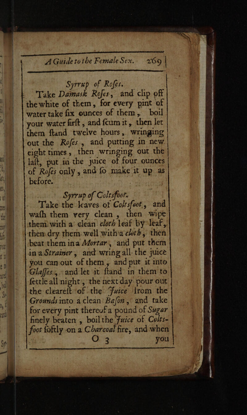 Syrrup of Rofes. Take Damask Rofes, and clip off the white of them, for every pint of water take fix ounces of them, boil your water firft , and fcum it, then let them ftand twelve hours, wringing out the Rofes., and putting in new eight times , then wringing out the laft, put ia the juice of four ounces | of Rofes only , and fo make it up as before. Syrrup of Coltsfoor. Take eel of dake and wath them very clean , then wipe them: with aclean cloth leaf by leaf, them dry them: well witha clot, then beat them ina Afortar), and put them ina Strainer, and wring all-the juice you canout of them, and-put it into Glaffes.,. and let it ftand in them to fettle all night’, the next day: pour out the cleareft of the Fuice {rom the Grounds into aclean Bafon,° and take for every pint thereof a pound of Sugar finely beaten , boil the ‘Fuice of Colts- foot toftly on a Charcoal fire, and when O 3 you |