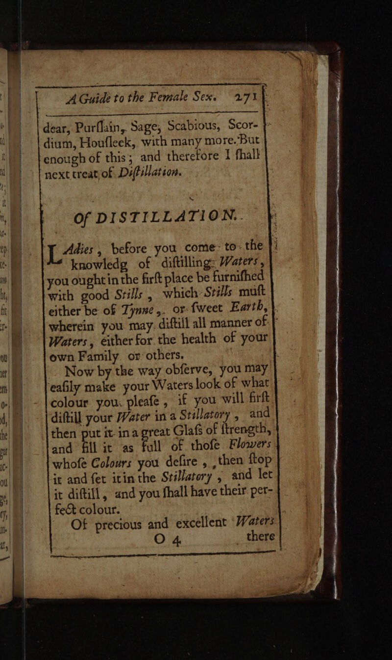 dear, Purflain, Sage, Scabious, Scor- } dium, Houfleek, with many more. But enough of this; and therefore 1 fhall next treat of Difillation. i Of DISTILLATION... oe LL“: before you come: to: the ]: al knowledg of diftilling: Waters, mW }youou ghtin the firft place be furnifhed i) pwith good Srils , which StiJs muft fi) | either be of Tyne ,. or: fweet Earth, \ | | wherein you may: diftill all manner of: | |) | Waters, either for. the health of your w |) . |own Family. or others. te Now by the way obferve, you may |) feaGly make your Waters look of what »/) - |colour you, pleafe , if you will firft 4 [diftill your Water in a Stillatory , and iy |) | then put it ina great Glafs of {trength, ot) — jand fill it as full of thofe Flowers . wll) | whofe Colours you defire , ,then ftop ot || it and fet itin the Srillatory , and let | it diftill, and you fhall have their per- | fect colour. i te Of precious and excellent ‘Waters O 4 _ there