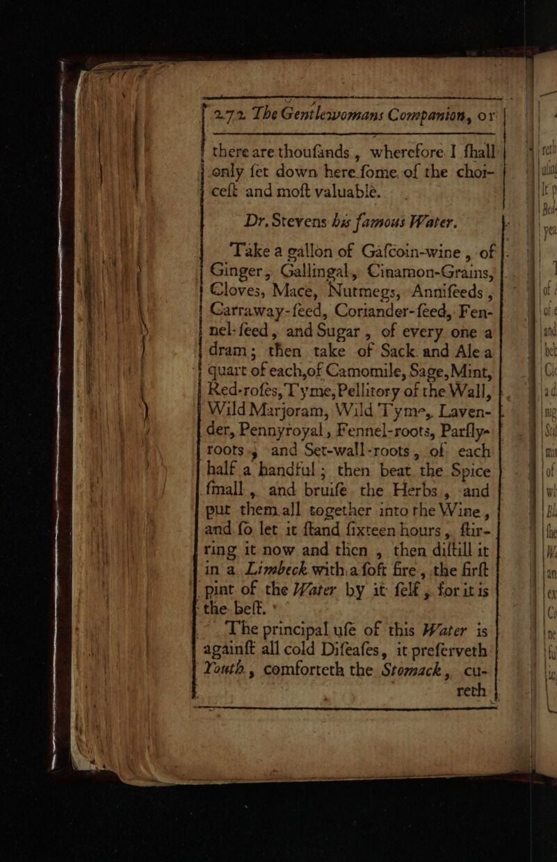 Sa &gt; ceft and moft valuable. Dr, Stevens his famous Water. Ginger, Gallingal, Cinamon-Grains, Carraway-feed, Coriander-feed, Fen- nel-feed,. and Sugar, of every one a dram; then take of Sack and Alea roots»; and Set-wall-roots, of each half a handful; then beat the Spice fmall., and bruife. the Herbs , -and put them.all together into rhe Wine, and fo let it ftand fixteen hours,. ftir- ring it now and then , then diltill it in a. Limbeck.with.afoft fre, the frit The principal ufe of this Water is a ee eee ttt