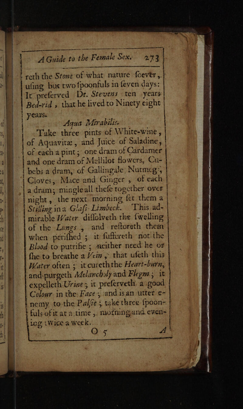 Se SS ee ———_————$—— reth the Stove of what nature {cevtr ,.} uling but two fpoontuls im feven days: It preferved Dr. Stevens ten years | Bed-rid » that he lived to Ninety eight | 4 Agua Mirabilis iN ' Take three pints of White-wime , | of Aquavita, and Juice of Saladine , | | of each a pint; one dram of Cardamer band one dram of Mellilot flowers, Cu- bebs a dram,’ of Gallingale, Nutrmcg:, Cloves, Mace and Ginger , of each a dram; mingleall thefe together over | night, the next. morning fet them a Stifing ina Glafi- Limbeck. “This ad- mirable Water diflolveth rhe {welling of the Lungs , and reftoreth them when perifhed ; it faffereth not the Blood to putrifie ; meither need he or fhe to breathe a cin &gt; that ufeth this Water often ; it cureththe Heart-burn, and:purgeth Adelanchily and Flegm ; it expelleth Urine; it prefervetly a good Colour. in the: Face , andisan utter e- |nemy to-the Pale 5 take three {poon- fuls-of it at a.time ,. mofmng-and even- iog tWige a week.. | O 5 A i rem ~ “