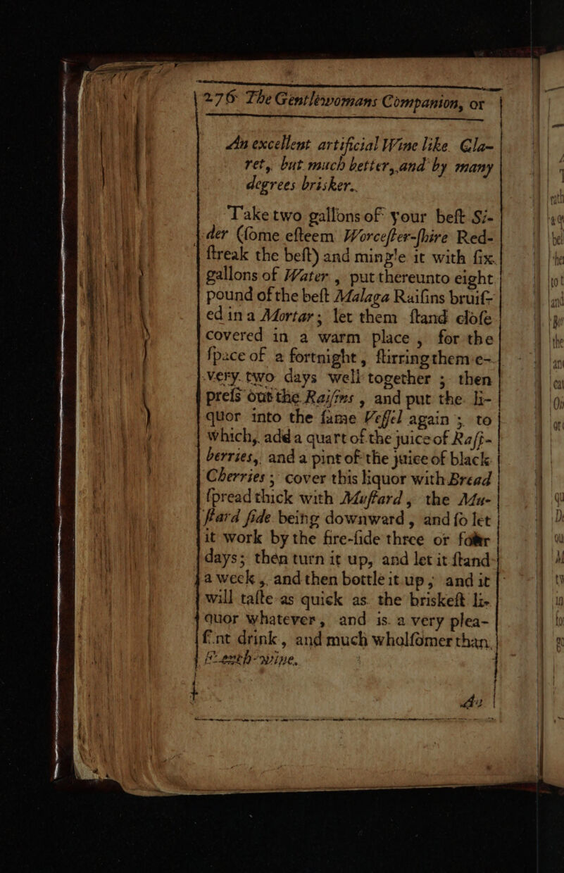 = BOUAES Ew 90 yon agen RRR RMN TEED a &gt; omen 276 The Gentlewomans C ompanion, or Lan excellent artificial Wine like. @la- ret, but much better,.and by many degrees brisker.. Take two gallons of your beft Si- der (fome efteem Worce/ter-fhire Red- | flreak the beft) and minz'e it with fix. gallons of Water , put thereunto eight pound of the beft Adalaga Ruifins bruif- edina Mortar; let them ftand elofe covered in a warm place, for the {pace of a fortnight, firringthemse&gt; very. two days well together ;- then prefs out the Rei/mms , and put the. li- quor into the fame Veffel again ;, to } which, adda quart of the juiceof Ra/f- berries, and a pint of the juice of black | Cherries ; cover this liquor with Bread | ( (pread thick with A4uffard, the AZa- it ea ei fard fide being downward , and {o let . | Ob ERA it work by the fire-fide three or fale hh t days; then turn it up, and let it ftand aM k a week, andthen bottleitup,; andir{’ ~~) 0) will tafte-as quick as. the briskeft: li. 4 quor whatever, and is. a very plea- | 10 {nt drink, and much whalfomer than. | f oveh-wine, —— LOLOL LLL LL LLL LLL LLL LA OL LLL LC LAC: I tt atte : : Se Ss SS Se S SS =3 : ent ee foe ce. | ae